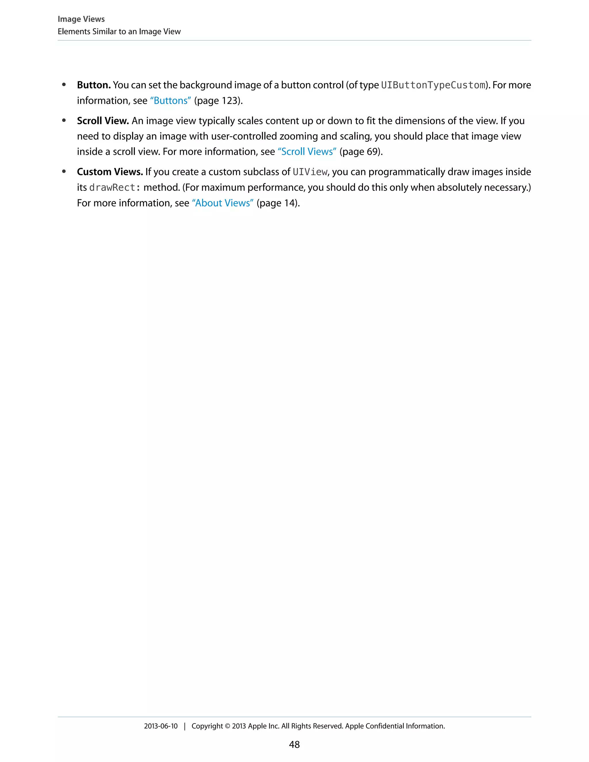 ● Button. You can set the background image of a button control (of type UIButtonTypeCustom). For more
information, see “Buttons” (page 123).
● Scroll View. An image view typically scales content up or down to fit the dimensions of the view. If you
need to display an image with user-controlled zooming and scaling, you should place that image view
inside a scroll view. For more information, see “Scroll Views” (page 69).
● Custom Views. If you create a custom subclass of UIView, you can programmatically draw images inside
its drawRect: method. (For maximum performance, you should do this only when absolutely necessary.)
For more information, see “About Views” (page 14).
Image Views
Elements Similar to an Image View
2013-06-10 | Copyright © 2013 Apple Inc. All Rights Reserved. Apple Confidential Information.
48
 