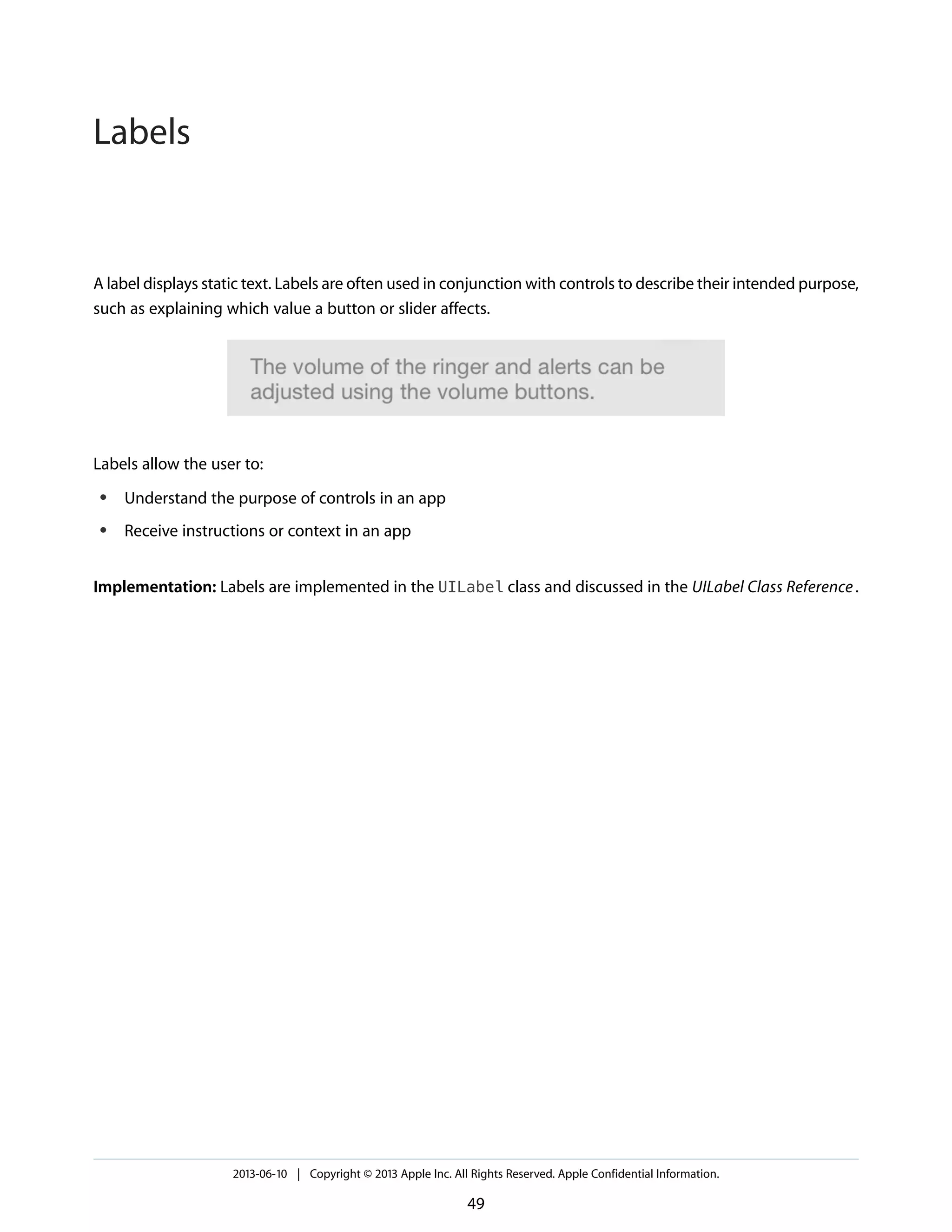 A label displays static text. Labels are often used in conjunction with controls to describe their intended purpose,
such as explaining which value a button or slider affects.
Labels allow the user to:
● Understand the purpose of controls in an app
● Receive instructions or context in an app
Implementation: Labels are implemented in the UILabel class and discussed in the UILabel Class Reference.
2013-06-10 | Copyright © 2013 Apple Inc. All Rights Reserved. Apple Confidential Information.
49
Labels
 
