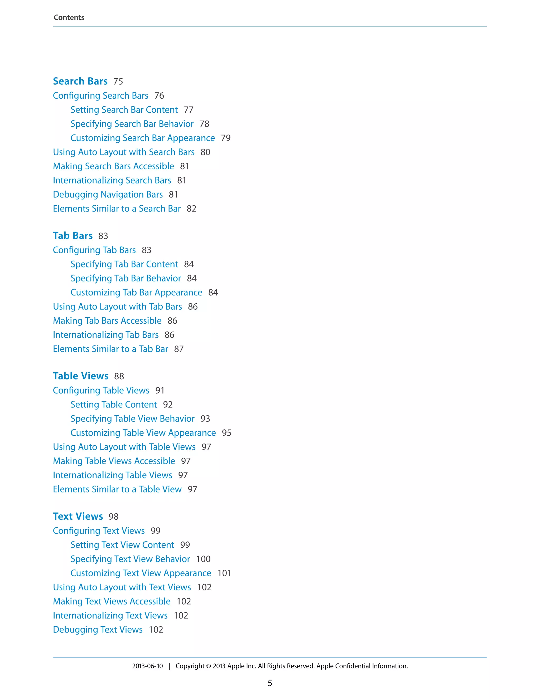 Search Bars 75
Configuring Search Bars 76
Setting Search Bar Content 77
Specifying Search Bar Behavior 78
Customizing Search Bar Appearance 79
Using Auto Layout with Search Bars 80
Making Search Bars Accessible 81
Internationalizing Search Bars 81
Debugging Navigation Bars 81
Elements Similar to a Search Bar 82
Tab Bars 83
Configuring Tab Bars 83
Specifying Tab Bar Content 84
Specifying Tab Bar Behavior 84
Customizing Tab Bar Appearance 84
Using Auto Layout with Tab Bars 86
Making Tab Bars Accessible 86
Internationalizing Tab Bars 86
Elements Similar to a Tab Bar 87
Table Views 88
Configuring Table Views 91
Setting Table Content 92
Specifying Table View Behavior 93
Customizing Table View Appearance 95
Using Auto Layout with Table Views 97
Making Table Views Accessible 97
Internationalizing Table Views 97
Elements Similar to a Table View 97
Text Views 98
Configuring Text Views 99
Setting Text View Content 99
Specifying Text View Behavior 100
Customizing Text View Appearance 101
Using Auto Layout with Text Views 102
Making Text Views Accessible 102
Internationalizing Text Views 102
Debugging Text Views 102
2013-06-10 | Copyright © 2013 Apple Inc. All Rights Reserved. Apple Confidential Information.
5
Contents
 