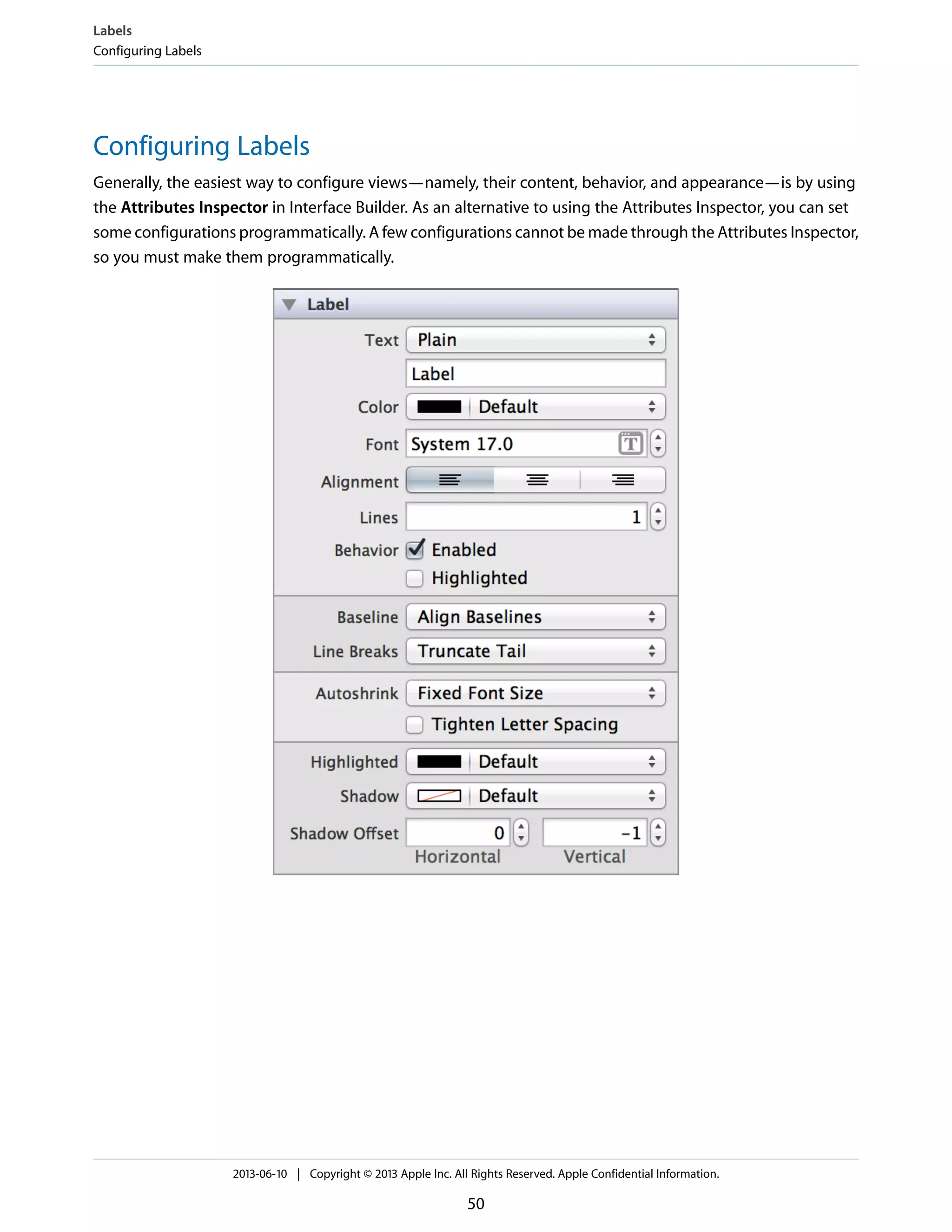 Configuring Labels
Generally, the easiest way to configure views—namely, their content, behavior, and appearance—is by using
the Attributes Inspector in Interface Builder. As an alternative to using the Attributes Inspector, you can set
some configurations programmatically. A few configurations cannot be made through the Attributes Inspector,
so you must make them programmatically.
Labels
Configuring Labels
2013-06-10 | Copyright © 2013 Apple Inc. All Rights Reserved. Apple Confidential Information.
50
 