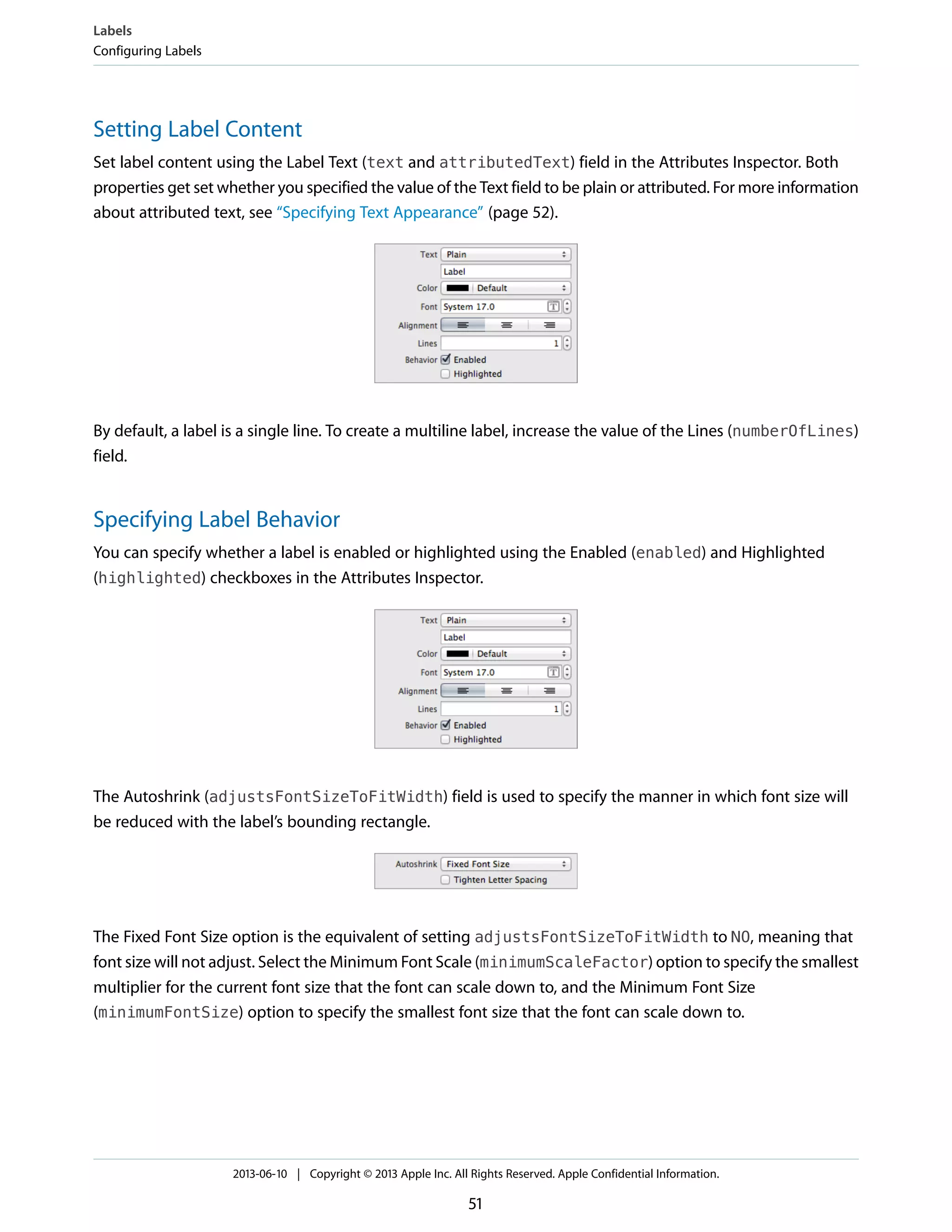 Setting Label Content
Set label content using the Label Text (text and attributedText) field in the Attributes Inspector. Both
properties get set whether you specified the value of the Text field to be plain or attributed. For more information
about attributed text, see “Specifying Text Appearance” (page 52).
By default, a label is a single line. To create a multiline label, increase the value of the Lines (numberOfLines)
field.
Specifying Label Behavior
You can specify whether a label is enabled or highlighted using the Enabled (enabled) and Highlighted
(highlighted) checkboxes in the Attributes Inspector.
The Autoshrink (adjustsFontSizeToFitWidth) field is used to specify the manner in which font size will
be reduced with the label’s bounding rectangle.
The Fixed Font Size option is the equivalent of setting adjustsFontSizeToFitWidth to NO, meaning that
font size will not adjust. Select the Minimum Font Scale (minimumScaleFactor) option to specify the smallest
multiplier for the current font size that the font can scale down to, and the Minimum Font Size
(minimumFontSize) option to specify the smallest font size that the font can scale down to.
Labels
Configuring Labels
2013-06-10 | Copyright © 2013 Apple Inc. All Rights Reserved. Apple Confidential Information.
51
 