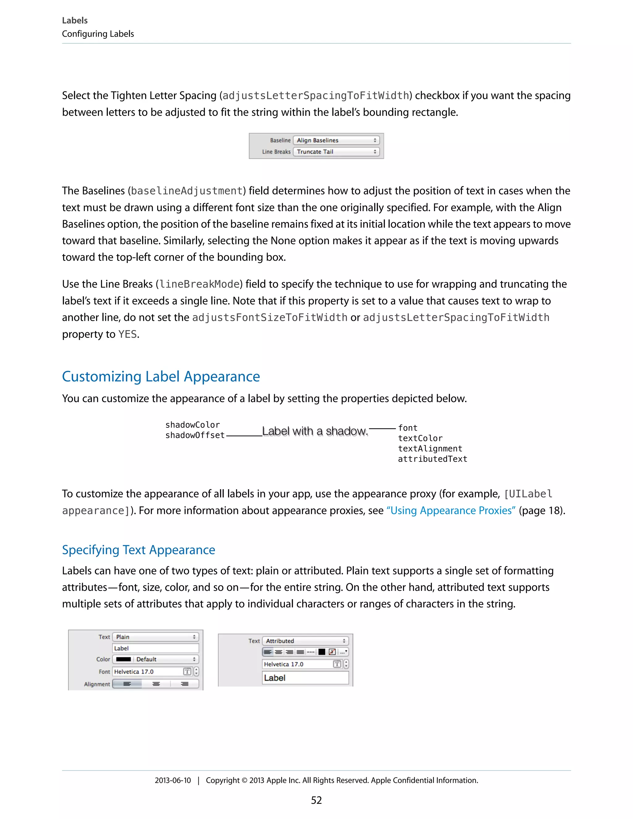 Select the Tighten Letter Spacing (adjustsLetterSpacingToFitWidth) checkbox if you want the spacing
between letters to be adjusted to fit the string within the label’s bounding rectangle.
The Baselines (baselineAdjustment) field determines how to adjust the position of text in cases when the
text must be drawn using a different font size than the one originally specified. For example, with the Align
Baselines option, the position of the baseline remains fixed at its initial location while the text appears to move
toward that baseline. Similarly, selecting the None option makes it appear as if the text is moving upwards
toward the top-left corner of the bounding box.
Use the Line Breaks (lineBreakMode) field to specify the technique to use for wrapping and truncating the
label’s text if it exceeds a single line. Note that if this property is set to a value that causes text to wrap to
another line, do not set the adjustsFontSizeToFitWidth or adjustsLetterSpacingToFitWidth
property to YES.
Customizing Label Appearance
You can customize the appearance of a label by setting the properties depicted below.
To customize the appearance of all labels in your app, use the appearance proxy (for example, [UILabel
appearance]). For more information about appearance proxies, see “Using Appearance Proxies” (page 18).
Specifying Text Appearance
Labels can have one of two types of text: plain or attributed. Plain text supports a single set of formatting
attributes—font, size, color, and so on—for the entire string. On the other hand, attributed text supports
multiple sets of attributes that apply to individual characters or ranges of characters in the string.
Labels
Configuring Labels
2013-06-10 | Copyright © 2013 Apple Inc. All Rights Reserved. Apple Confidential Information.
52
 