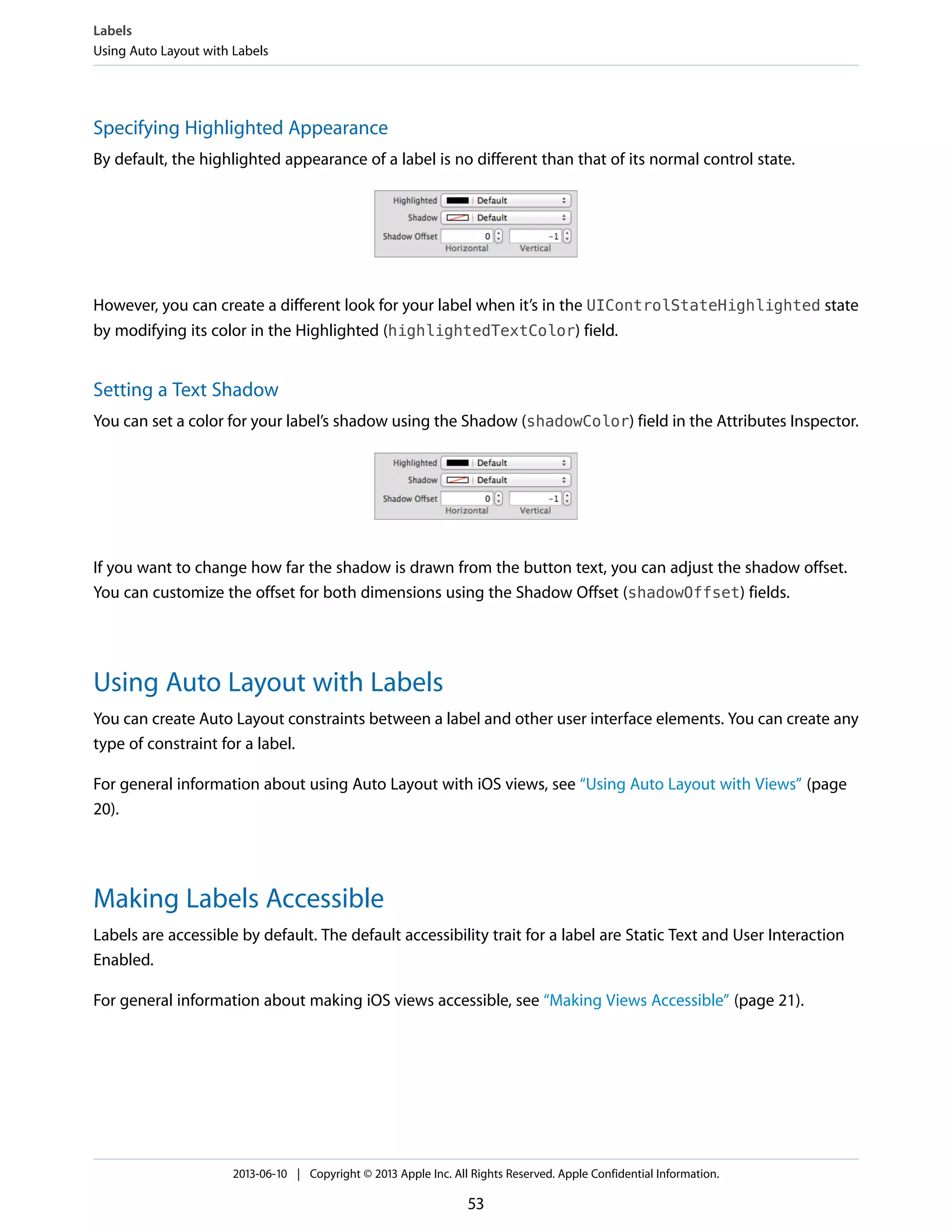 Specifying Highlighted Appearance
By default, the highlighted appearance of a label is no different than that of its normal control state.
However, you can create a different look for your label when it’s in the UIControlStateHighlighted state
by modifying its color in the Highlighted (highlightedTextColor) field.
Setting a Text Shadow
You can set a color for your label’s shadow using the Shadow (shadowColor) field in the Attributes Inspector.
If you want to change how far the shadow is drawn from the button text, you can adjust the shadow offset.
You can customize the offset for both dimensions using the Shadow Offset (shadowOffset) fields.
Using Auto Layout with Labels
You can create Auto Layout constraints between a label and other user interface elements. You can create any
type of constraint for a label.
For general information about using Auto Layout with iOS views, see “Using Auto Layout with Views” (page
20).
Making Labels Accessible
Labels are accessible by default. The default accessibility trait for a label are Static Text and User Interaction
Enabled.
For general information about making iOS views accessible, see “Making Views Accessible” (page 21).
Labels
Using Auto Layout with Labels
2013-06-10 | Copyright © 2013 Apple Inc. All Rights Reserved. Apple Confidential Information.
53
 