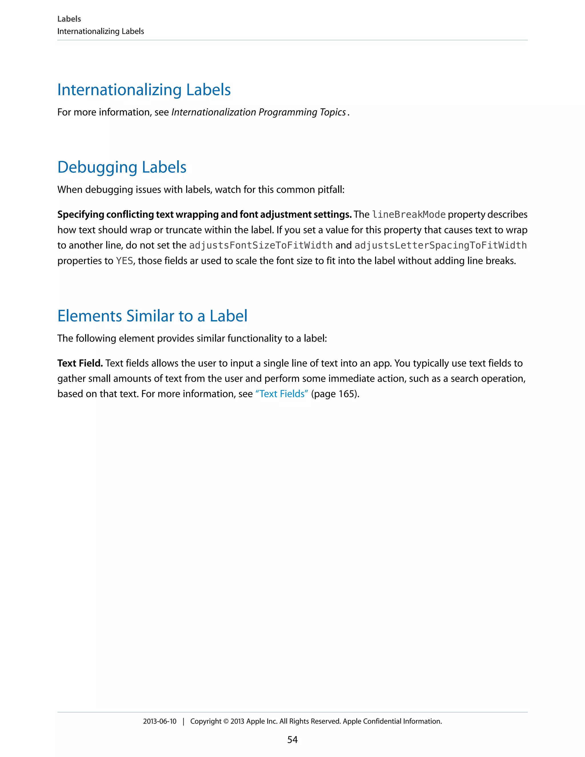 Internationalizing Labels
For more information, see Internationalization Programming Topics.
Debugging Labels
When debugging issues with labels, watch for this common pitfall:
Specifying conflicting text wrapping and font adjustment settings. The lineBreakMode property describes
how text should wrap or truncate within the label. If you set a value for this property that causes text to wrap
to another line, do not set the adjustsFontSizeToFitWidth and adjustsLetterSpacingToFitWidth
properties to YES, those fields ar used to scale the font size to fit into the label without adding line breaks.
Elements Similar to a Label
The following element provides similar functionality to a label:
Text Field. Text fields allows the user to input a single line of text into an app. You typically use text fields to
gather small amounts of text from the user and perform some immediate action, such as a search operation,
based on that text. For more information, see “Text Fields” (page 165).
Labels
Internationalizing Labels
2013-06-10 | Copyright © 2013 Apple Inc. All Rights Reserved. Apple Confidential Information.
54
 