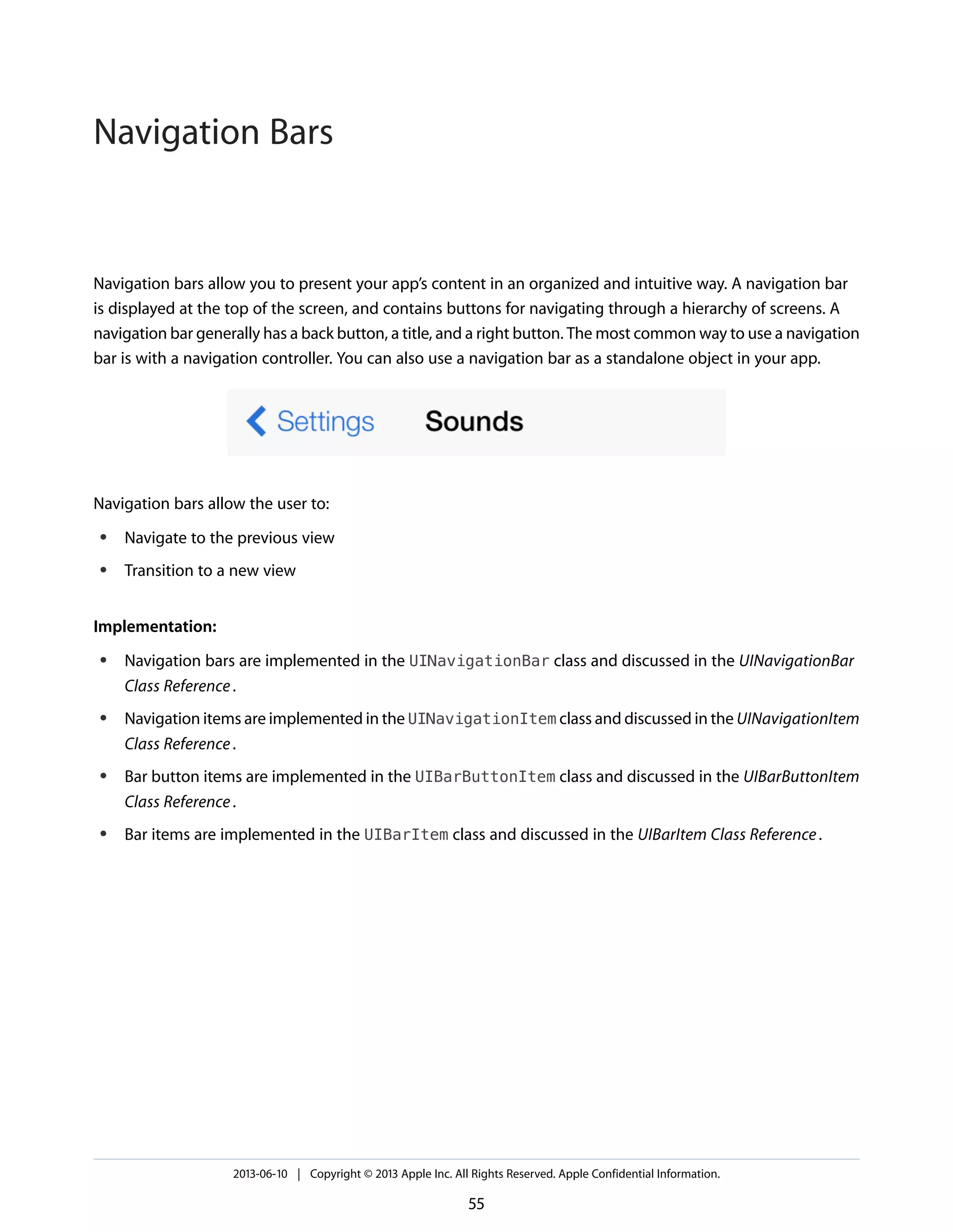 Navigation bars allow you to present your app’s content in an organized and intuitive way. A navigation bar
is displayed at the top of the screen, and contains buttons for navigating through a hierarchy of screens. A
navigation bar generally has a back button, a title, and a right button. The most common way to use a navigation
bar is with a navigation controller. You can also use a navigation bar as a standalone object in your app.
Navigation bars allow the user to:
● Navigate to the previous view
● Transition to a new view
Implementation:
● Navigation bars are implemented in the UINavigationBar class and discussed in the UINavigationBar
Class Reference.
● Navigation items are implemented in the UINavigationItem class and discussed in the UINavigationItem
Class Reference.
● Bar button items are implemented in the UIBarButtonItem class and discussed in the UIBarButtonItem
Class Reference.
● Bar items are implemented in the UIBarItem class and discussed in the UIBarItem Class Reference.
2013-06-10 | Copyright © 2013 Apple Inc. All Rights Reserved. Apple Confidential Information.
55
Navigation Bars
 