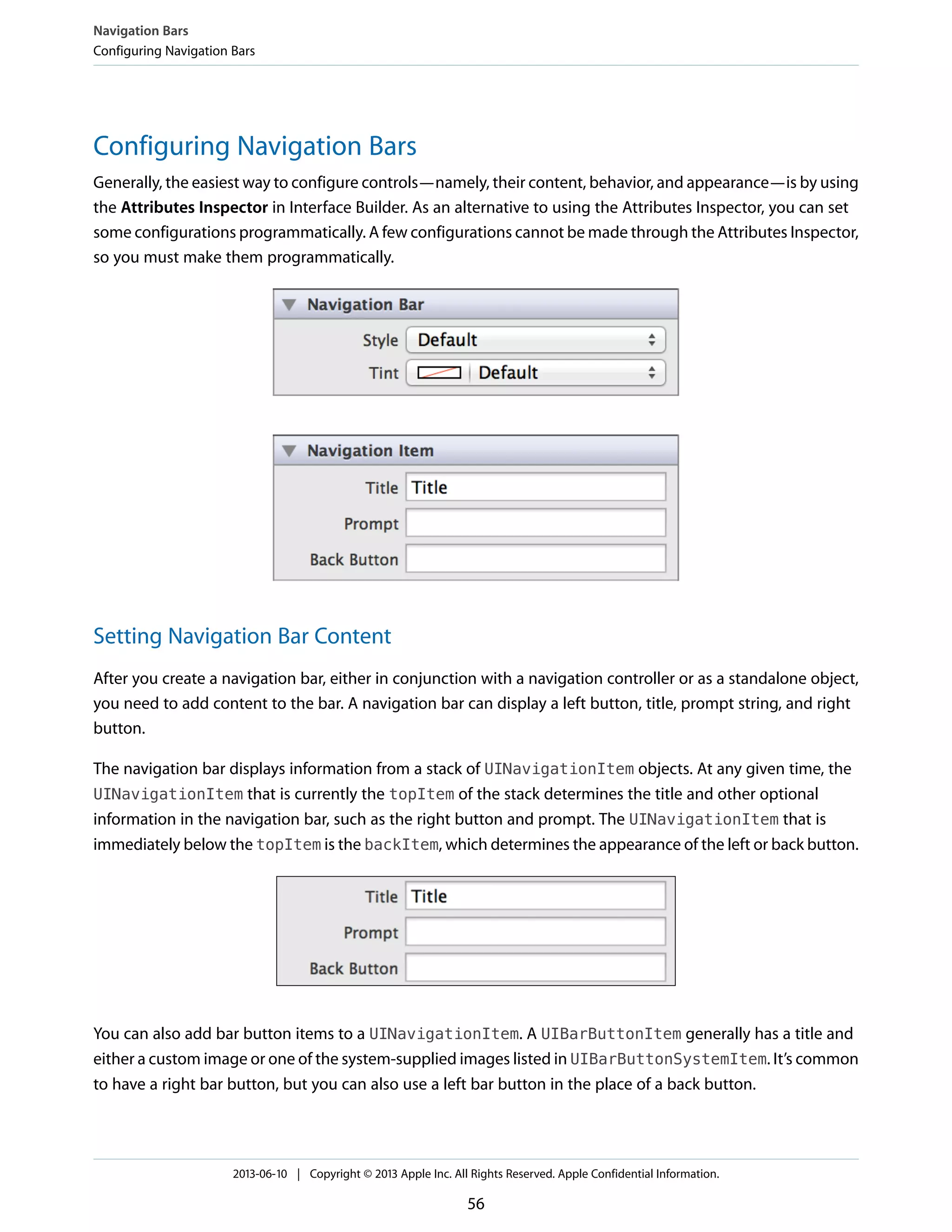 Configuring Navigation Bars
Generally, the easiest way to configure controls—namely, their content, behavior, and appearance—is by using
the Attributes Inspector in Interface Builder. As an alternative to using the Attributes Inspector, you can set
some configurations programmatically. A few configurations cannot be made through the Attributes Inspector,
so you must make them programmatically.
Setting Navigation Bar Content
After you create a navigation bar, either in conjunction with a navigation controller or as a standalone object,
you need to add content to the bar. A navigation bar can display a left button, title, prompt string, and right
button.
The navigation bar displays information from a stack of UINavigationItem objects. At any given time, the
UINavigationItem that is currently the topItem of the stack determines the title and other optional
information in the navigation bar, such as the right button and prompt. The UINavigationItem that is
immediately below the topItem is the backItem, which determines the appearance of the left or back button.
You can also add bar button items to a UINavigationItem. A UIBarButtonItem generally has a title and
either a custom image or one of the system-supplied images listed in UIBarButtonSystemItem. It’s common
to have a right bar button, but you can also use a left bar button in the place of a back button.
Navigation Bars
Configuring Navigation Bars
2013-06-10 | Copyright © 2013 Apple Inc. All Rights Reserved. Apple Confidential Information.
56
 