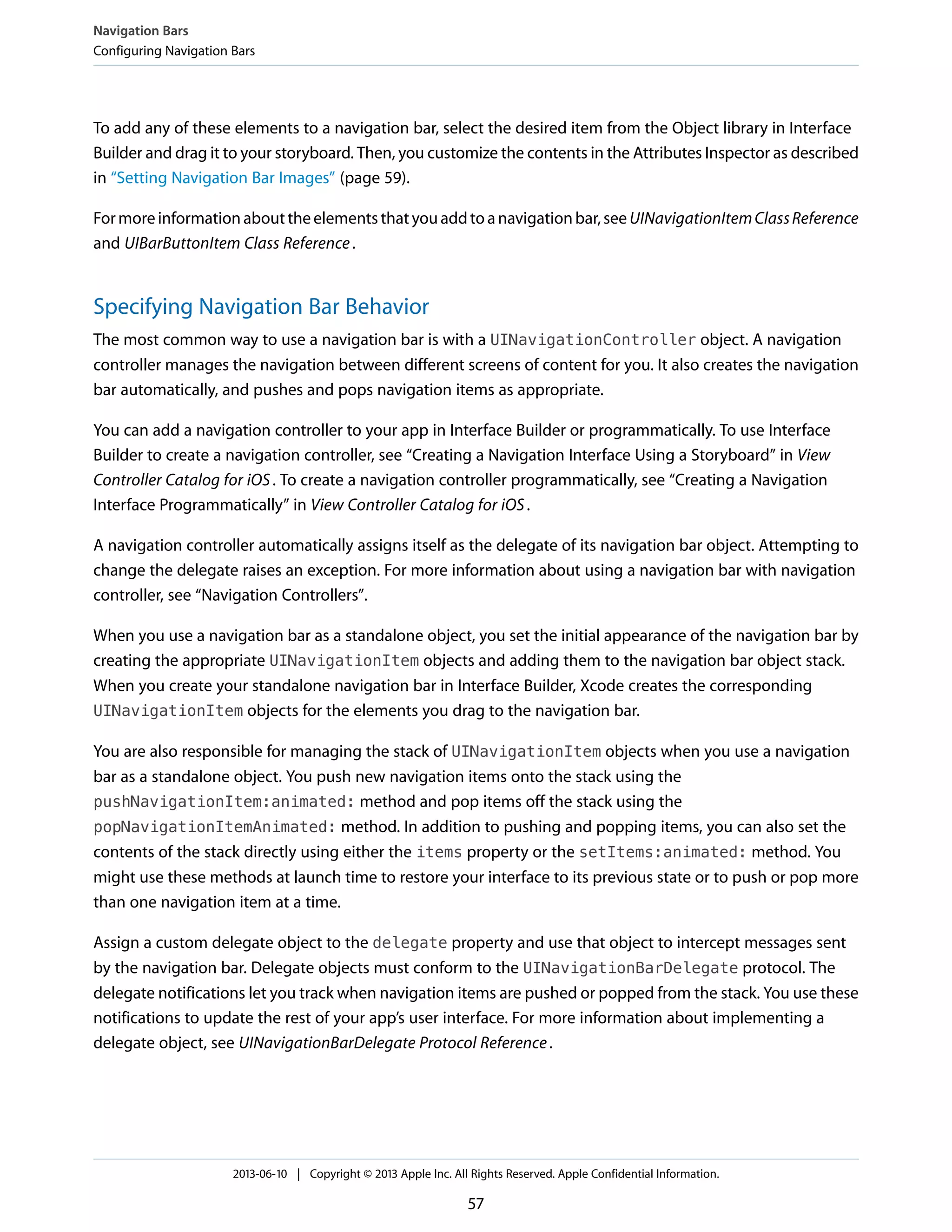 To add any of these elements to a navigation bar, select the desired item from the Object library in Interface
Builder and drag it to your storyboard. Then, you customize the contents in the Attributes Inspector as described
in “Setting Navigation Bar Images” (page 59).
Formoreinformationabouttheelementsthatyouaddtoanavigationbar,seeUINavigationItemClassReference
and UIBarButtonItem Class Reference.
Specifying Navigation Bar Behavior
The most common way to use a navigation bar is with a UINavigationController object. A navigation
controller manages the navigation between different screens of content for you. It also creates the navigation
bar automatically, and pushes and pops navigation items as appropriate.
You can add a navigation controller to your app in Interface Builder or programmatically. To use Interface
Builder to create a navigation controller, see “Creating a Navigation Interface Using a Storyboard” in View
Controller Catalog for iOS. To create a navigation controller programmatically, see “Creating a Navigation
Interface Programmatically” in View Controller Catalog for iOS.
A navigation controller automatically assigns itself as the delegate of its navigation bar object. Attempting to
change the delegate raises an exception. For more information about using a navigation bar with navigation
controller, see “Navigation Controllers”.
When you use a navigation bar as a standalone object, you set the initial appearance of the navigation bar by
creating the appropriate UINavigationItem objects and adding them to the navigation bar object stack.
When you create your standalone navigation bar in Interface Builder, Xcode creates the corresponding
UINavigationItem objects for the elements you drag to the navigation bar.
You are also responsible for managing the stack of UINavigationItem objects when you use a navigation
bar as a standalone object. You push new navigation items onto the stack using the
pushNavigationItem:animated: method and pop items off the stack using the
popNavigationItemAnimated: method. In addition to pushing and popping items, you can also set the
contents of the stack directly using either the items property or the setItems:animated: method. You
might use these methods at launch time to restore your interface to its previous state or to push or pop more
than one navigation item at a time.
Assign a custom delegate object to the delegate property and use that object to intercept messages sent
by the navigation bar. Delegate objects must conform to the UINavigationBarDelegate protocol. The
delegate notifications let you track when navigation items are pushed or popped from the stack. You use these
notifications to update the rest of your app’s user interface. For more information about implementing a
delegate object, see UINavigationBarDelegate Protocol Reference.
Navigation Bars
Configuring Navigation Bars
2013-06-10 | Copyright © 2013 Apple Inc. All Rights Reserved. Apple Confidential Information.
57
 