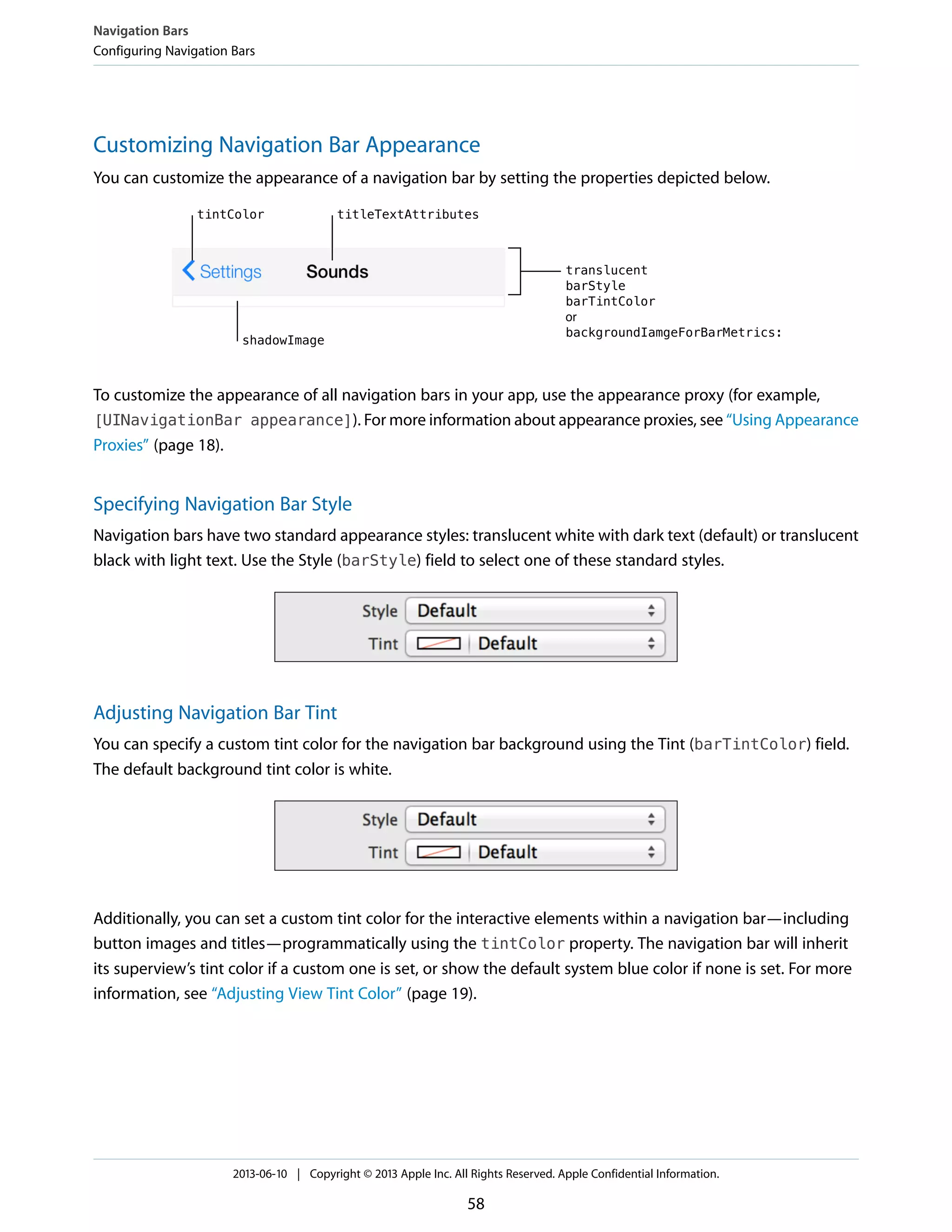 Customizing Navigation Bar Appearance
You can customize the appearance of a navigation bar by setting the properties depicted below.
To customize the appearance of all navigation bars in your app, use the appearance proxy (for example,
[UINavigationBar appearance]). For more information about appearance proxies, see “Using Appearance
Proxies” (page 18).
Specifying Navigation Bar Style
Navigation bars have two standard appearance styles: translucent white with dark text (default) or translucent
black with light text. Use the Style (barStyle) field to select one of these standard styles.
Adjusting Navigation Bar Tint
You can specify a custom tint color for the navigation bar background using the Tint (barTintColor) field.
The default background tint color is white.
Additionally, you can set a custom tint color for the interactive elements within a navigation bar—including
button images and titles—programmatically using the tintColor property. The navigation bar will inherit
its superview’s tint color if a custom one is set, or show the default system blue color if none is set. For more
information, see “Adjusting View Tint Color” (page 19).
Navigation Bars
Configuring Navigation Bars
2013-06-10 | Copyright © 2013 Apple Inc. All Rights Reserved. Apple Confidential Information.
58
 
