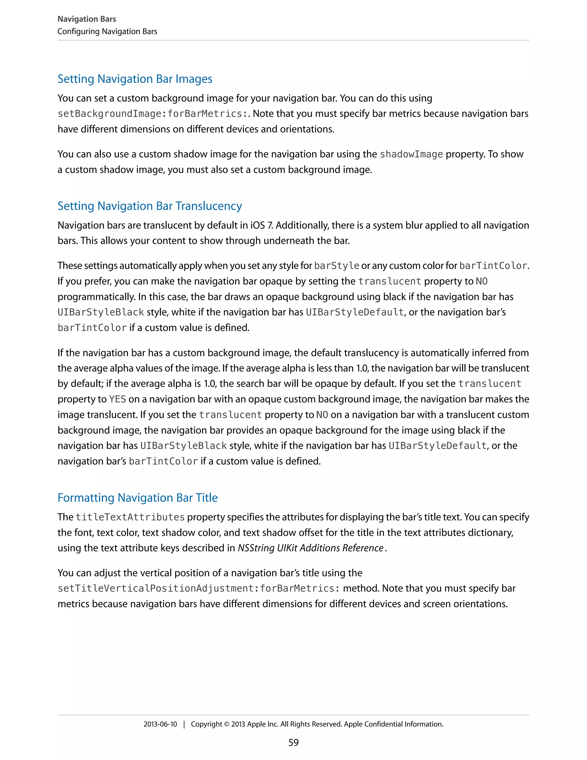 Setting Navigation Bar Images
You can set a custom background image for your navigation bar. You can do this using
setBackgroundImage:forBarMetrics:. Note that you must specify bar metrics because navigation bars
have different dimensions on different devices and orientations.
You can also use a custom shadow image for the navigation bar using the shadowImage property. To show
a custom shadow image, you must also set a custom background image.
Setting Navigation Bar Translucency
Navigation bars are translucent by default in iOS 7. Additionally, there is a system blur applied to all navigation
bars. This allows your content to show through underneath the bar.
These settings automatically apply when you set any style for barStyle or any custom color for barTintColor.
If you prefer, you can make the navigation bar opaque by setting the translucent property to NO
programmatically. In this case, the bar draws an opaque background using black if the navigation bar has
UIBarStyleBlack style, white if the navigation bar has UIBarStyleDefault, or the navigation bar’s
barTintColor if a custom value is defined.
If the navigation bar has a custom background image, the default translucency is automatically inferred from
the average alpha values of the image. If the average alpha is less than 1.0, the navigation bar will be translucent
by default; if the average alpha is 1.0, the search bar will be opaque by default. If you set the translucent
property to YES on a navigation bar with an opaque custom background image, the navigation bar makes the
image translucent. If you set the translucent property to NO on a navigation bar with a translucent custom
background image, the navigation bar provides an opaque background for the image using black if the
navigation bar has UIBarStyleBlack style, white if the navigation bar has UIBarStyleDefault, or the
navigation bar’s barTintColor if a custom value is defined.
Formatting Navigation Bar Title
The titleTextAttributes property specifies the attributes for displaying the bar’s title text. You can specify
the font, text color, text shadow color, and text shadow offset for the title in the text attributes dictionary,
using the text attribute keys described in NSString UIKit Additions Reference.
You can adjust the vertical position of a navigation bar’s title using the
setTitleVerticalPositionAdjustment:forBarMetrics: method. Note that you must specify bar
metrics because navigation bars have different dimensions for different devices and screen orientations.
Navigation Bars
Configuring Navigation Bars
2013-06-10 | Copyright © 2013 Apple Inc. All Rights Reserved. Apple Confidential Information.
59
 