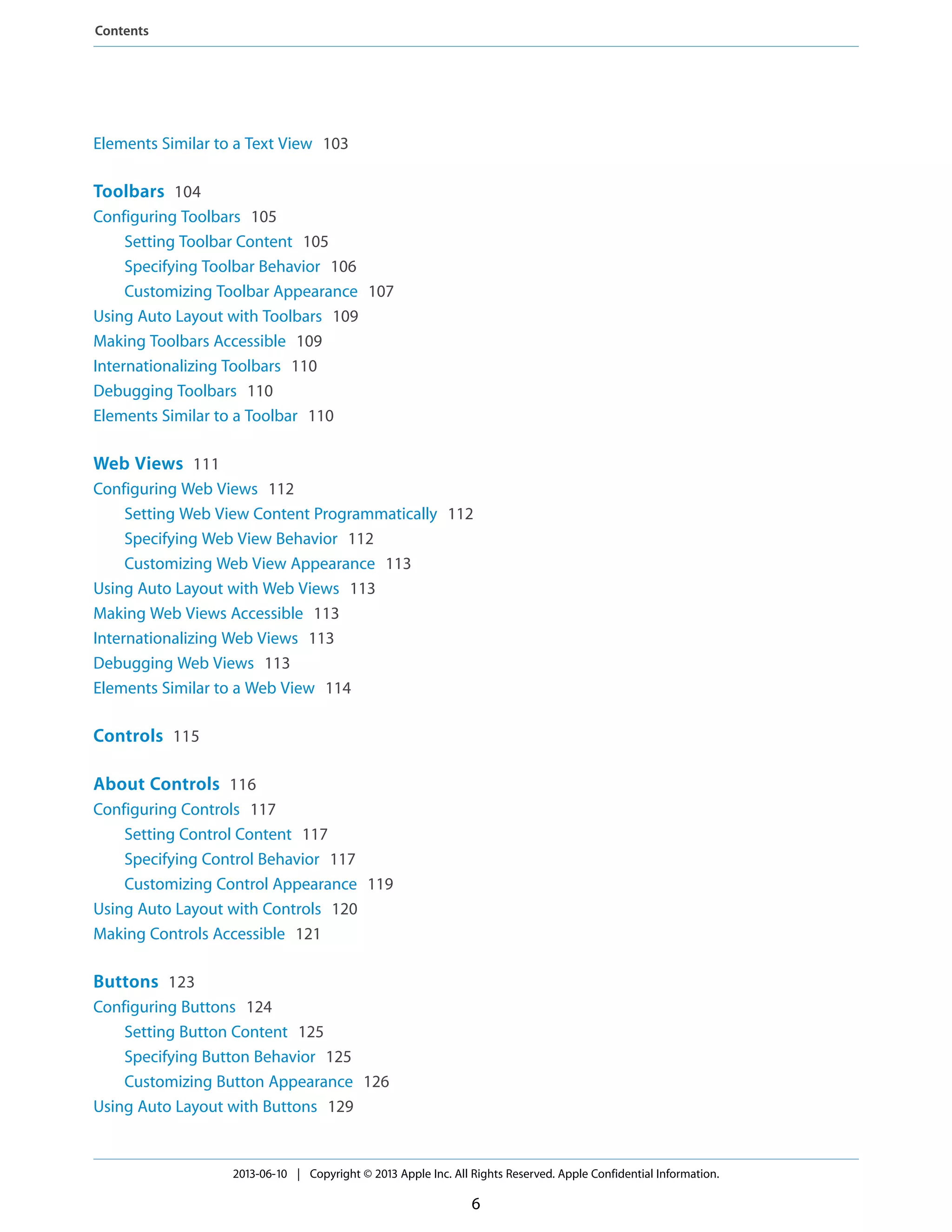 Elements Similar to a Text View 103
Toolbars 104
Configuring Toolbars 105
Setting Toolbar Content 105
Specifying Toolbar Behavior 106
Customizing Toolbar Appearance 107
Using Auto Layout with Toolbars 109
Making Toolbars Accessible 109
Internationalizing Toolbars 110
Debugging Toolbars 110
Elements Similar to a Toolbar 110
Web Views 111
Configuring Web Views 112
Setting Web View Content Programmatically 112
Specifying Web View Behavior 112
Customizing Web View Appearance 113
Using Auto Layout with Web Views 113
Making Web Views Accessible 113
Internationalizing Web Views 113
Debugging Web Views 113
Elements Similar to a Web View 114
Controls 115
About Controls 116
Configuring Controls 117
Setting Control Content 117
Specifying Control Behavior 117
Customizing Control Appearance 119
Using Auto Layout with Controls 120
Making Controls Accessible 121
Buttons 123
Configuring Buttons 124
Setting Button Content 125
Specifying Button Behavior 125
Customizing Button Appearance 126
Using Auto Layout with Buttons 129
2013-06-10 | Copyright © 2013 Apple Inc. All Rights Reserved. Apple Confidential Information.
6
Contents
 