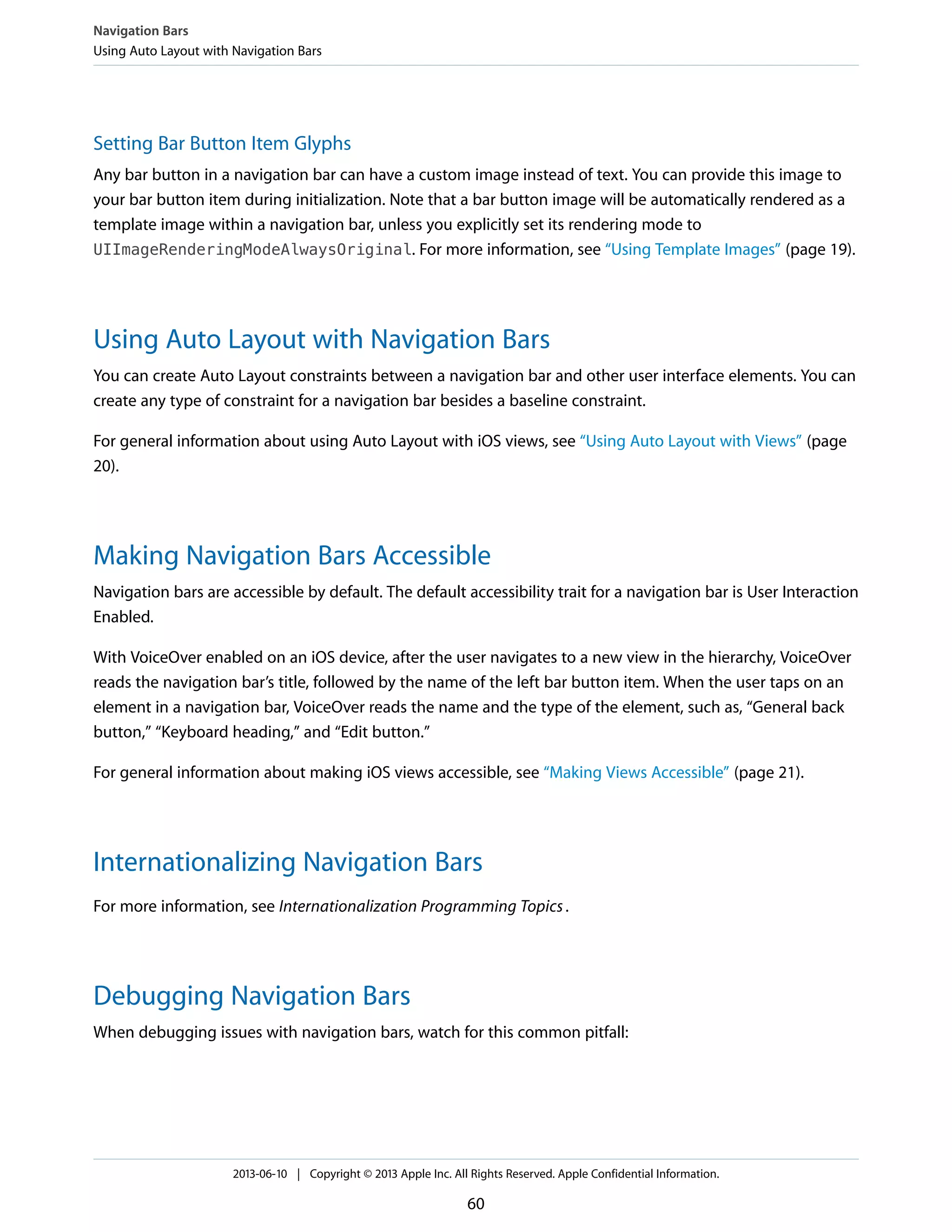 Setting Bar Button Item Glyphs
Any bar button in a navigation bar can have a custom image instead of text. You can provide this image to
your bar button item during initialization. Note that a bar button image will be automatically rendered as a
template image within a navigation bar, unless you explicitly set its rendering mode to
UIImageRenderingModeAlwaysOriginal. For more information, see “Using Template Images” (page 19).
Using Auto Layout with Navigation Bars
You can create Auto Layout constraints between a navigation bar and other user interface elements. You can
create any type of constraint for a navigation bar besides a baseline constraint.
For general information about using Auto Layout with iOS views, see “Using Auto Layout with Views” (page
20).
Making Navigation Bars Accessible
Navigation bars are accessible by default. The default accessibility trait for a navigation bar is User Interaction
Enabled.
With VoiceOver enabled on an iOS device, after the user navigates to a new view in the hierarchy, VoiceOver
reads the navigation bar’s title, followed by the name of the left bar button item. When the user taps on an
element in a navigation bar, VoiceOver reads the name and the type of the element, such as, “General back
button,” “Keyboard heading,” and “Edit button.”
For general information about making iOS views accessible, see “Making Views Accessible” (page 21).
Internationalizing Navigation Bars
For more information, see Internationalization Programming Topics.
Debugging Navigation Bars
When debugging issues with navigation bars, watch for this common pitfall:
Navigation Bars
Using Auto Layout with Navigation Bars
2013-06-10 | Copyright © 2013 Apple Inc. All Rights Reserved. Apple Confidential Information.
60
 