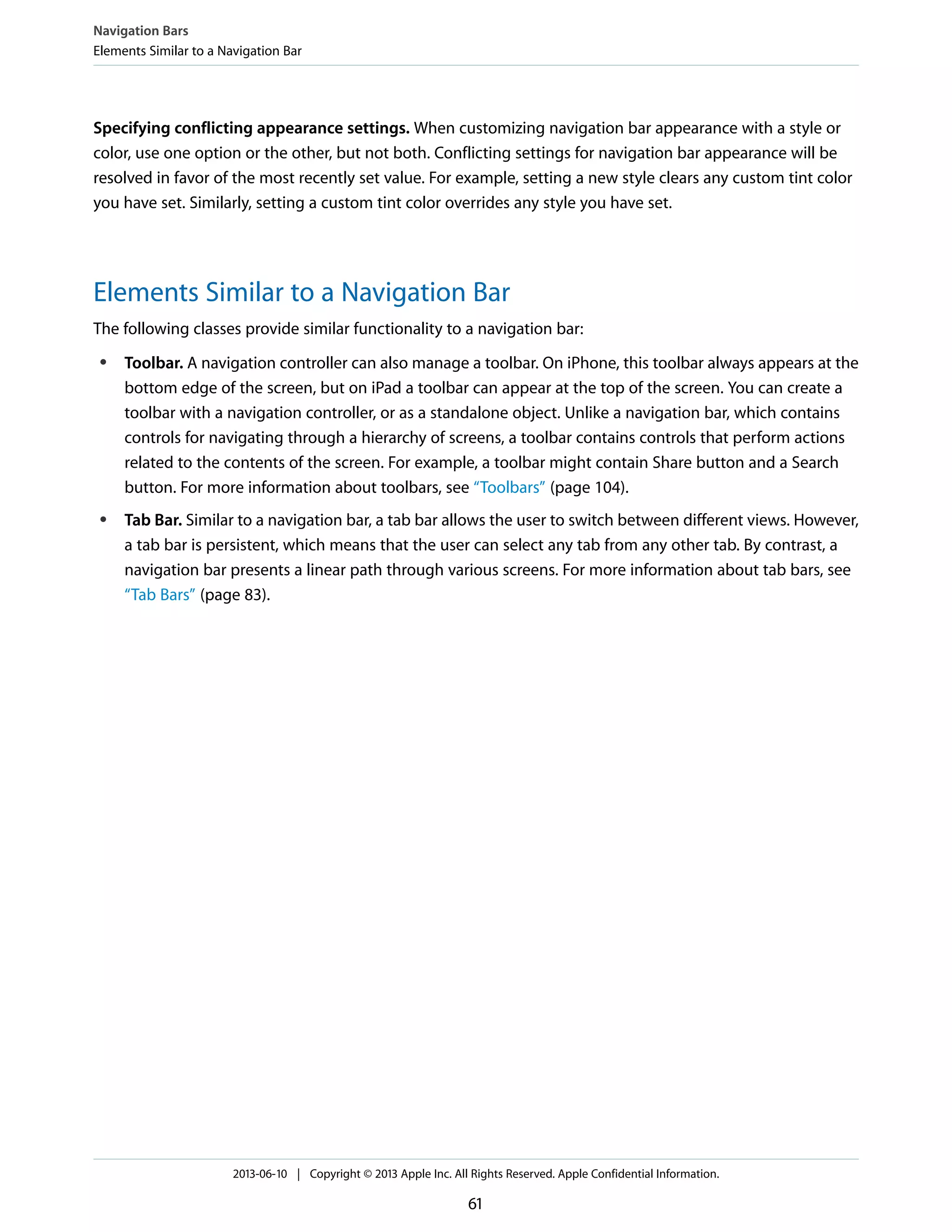 Specifying conflicting appearance settings. When customizing navigation bar appearance with a style or
color, use one option or the other, but not both. Conflicting settings for navigation bar appearance will be
resolved in favor of the most recently set value. For example, setting a new style clears any custom tint color
you have set. Similarly, setting a custom tint color overrides any style you have set.
Elements Similar to a Navigation Bar
The following classes provide similar functionality to a navigation bar:
● Toolbar. A navigation controller can also manage a toolbar. On iPhone, this toolbar always appears at the
bottom edge of the screen, but on iPad a toolbar can appear at the top of the screen. You can create a
toolbar with a navigation controller, or as a standalone object. Unlike a navigation bar, which contains
controls for navigating through a hierarchy of screens, a toolbar contains controls that perform actions
related to the contents of the screen. For example, a toolbar might contain Share button and a Search
button. For more information about toolbars, see “Toolbars” (page 104).
● Tab Bar. Similar to a navigation bar, a tab bar allows the user to switch between different views. However,
a tab bar is persistent, which means that the user can select any tab from any other tab. By contrast, a
navigation bar presents a linear path through various screens. For more information about tab bars, see
“Tab Bars” (page 83).
Navigation Bars
Elements Similar to a Navigation Bar
2013-06-10 | Copyright © 2013 Apple Inc. All Rights Reserved. Apple Confidential Information.
61
 