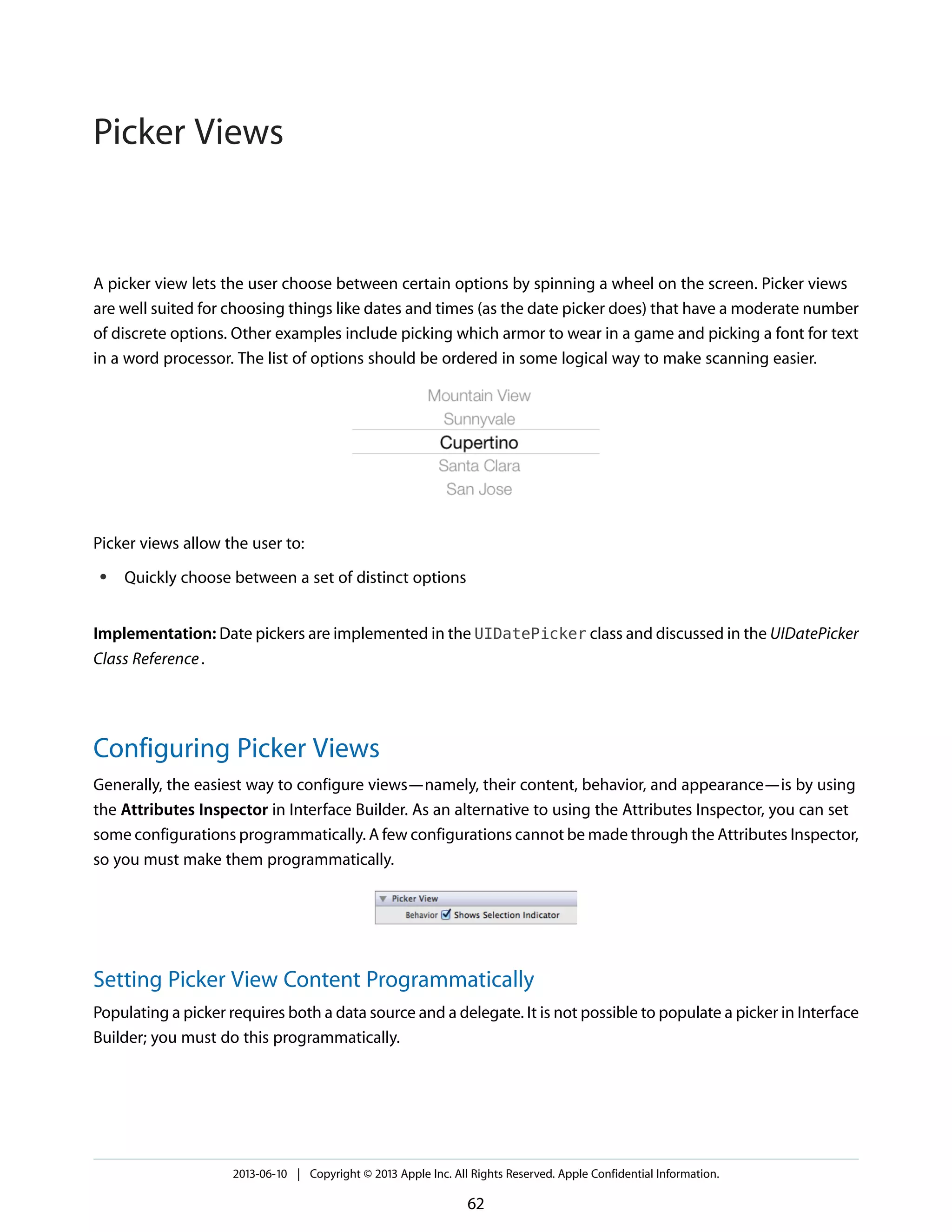 A picker view lets the user choose between certain options by spinning a wheel on the screen. Picker views
are well suited for choosing things like dates and times (as the date picker does) that have a moderate number
of discrete options. Other examples include picking which armor to wear in a game and picking a font for text
in a word processor. The list of options should be ordered in some logical way to make scanning easier.
Picker views allow the user to:
● Quickly choose between a set of distinct options
Implementation: Date pickers are implemented in the UIDatePicker class and discussed in the UIDatePicker
Class Reference.
Configuring Picker Views
Generally, the easiest way to configure views—namely, their content, behavior, and appearance—is by using
the Attributes Inspector in Interface Builder. As an alternative to using the Attributes Inspector, you can set
some configurations programmatically. A few configurations cannot be made through the Attributes Inspector,
so you must make them programmatically.
Setting Picker View Content Programmatically
Populating a picker requires both a data source and a delegate. It is not possible to populate a picker in Interface
Builder; you must do this programmatically.
2013-06-10 | Copyright © 2013 Apple Inc. All Rights Reserved. Apple Confidential Information.
62
Picker Views
 