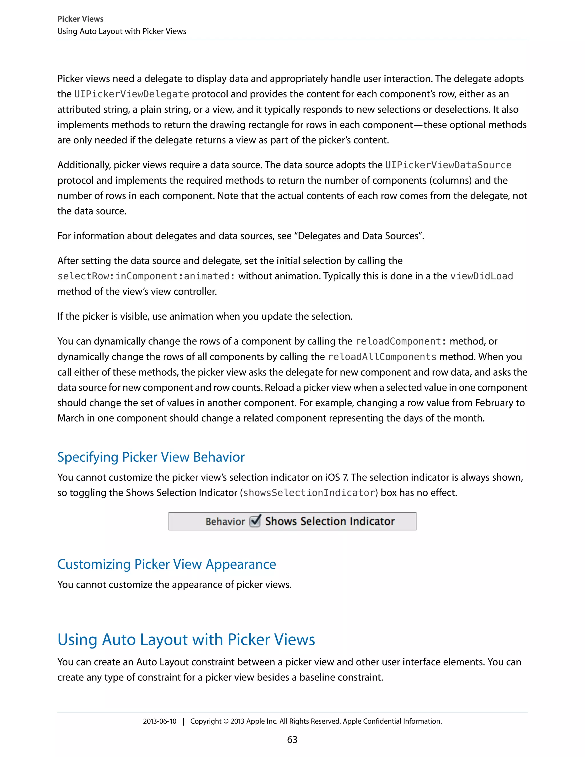 Picker views need a delegate to display data and appropriately handle user interaction. The delegate adopts
the UIPickerViewDelegate protocol and provides the content for each component’s row, either as an
attributed string, a plain string, or a view, and it typically responds to new selections or deselections. It also
implements methods to return the drawing rectangle for rows in each component—these optional methods
are only needed if the delegate returns a view as part of the picker’s content.
Additionally, picker views require a data source. The data source adopts the UIPickerViewDataSource
protocol and implements the required methods to return the number of components (columns) and the
number of rows in each component. Note that the actual contents of each row comes from the delegate, not
the data source.
For information about delegates and data sources, see “Delegates and Data Sources”.
After setting the data source and delegate, set the initial selection by calling the
selectRow:inComponent:animated: without animation. Typically this is done in a the viewDidLoad
method of the view’s view controller.
If the picker is visible, use animation when you update the selection.
You can dynamically change the rows of a component by calling the reloadComponent: method, or
dynamically change the rows of all components by calling the reloadAllComponents method. When you
call either of these methods, the picker view asks the delegate for new component and row data, and asks the
data source for new component and row counts. Reload a picker view when a selected value in one component
should change the set of values in another component. For example, changing a row value from February to
March in one component should change a related component representing the days of the month.
Specifying Picker View Behavior
You cannot customize the picker view’s selection indicator on iOS 7. The selection indicator is always shown,
so toggling the Shows Selection Indicator (showsSelectionIndicator) box has no effect.
Customizing Picker View Appearance
You cannot customize the appearance of picker views.
Using Auto Layout with Picker Views
You can create an Auto Layout constraint between a picker view and other user interface elements. You can
create any type of constraint for a picker view besides a baseline constraint.
Picker Views
Using Auto Layout with Picker Views
2013-06-10 | Copyright © 2013 Apple Inc. All Rights Reserved. Apple Confidential Information.
63
 