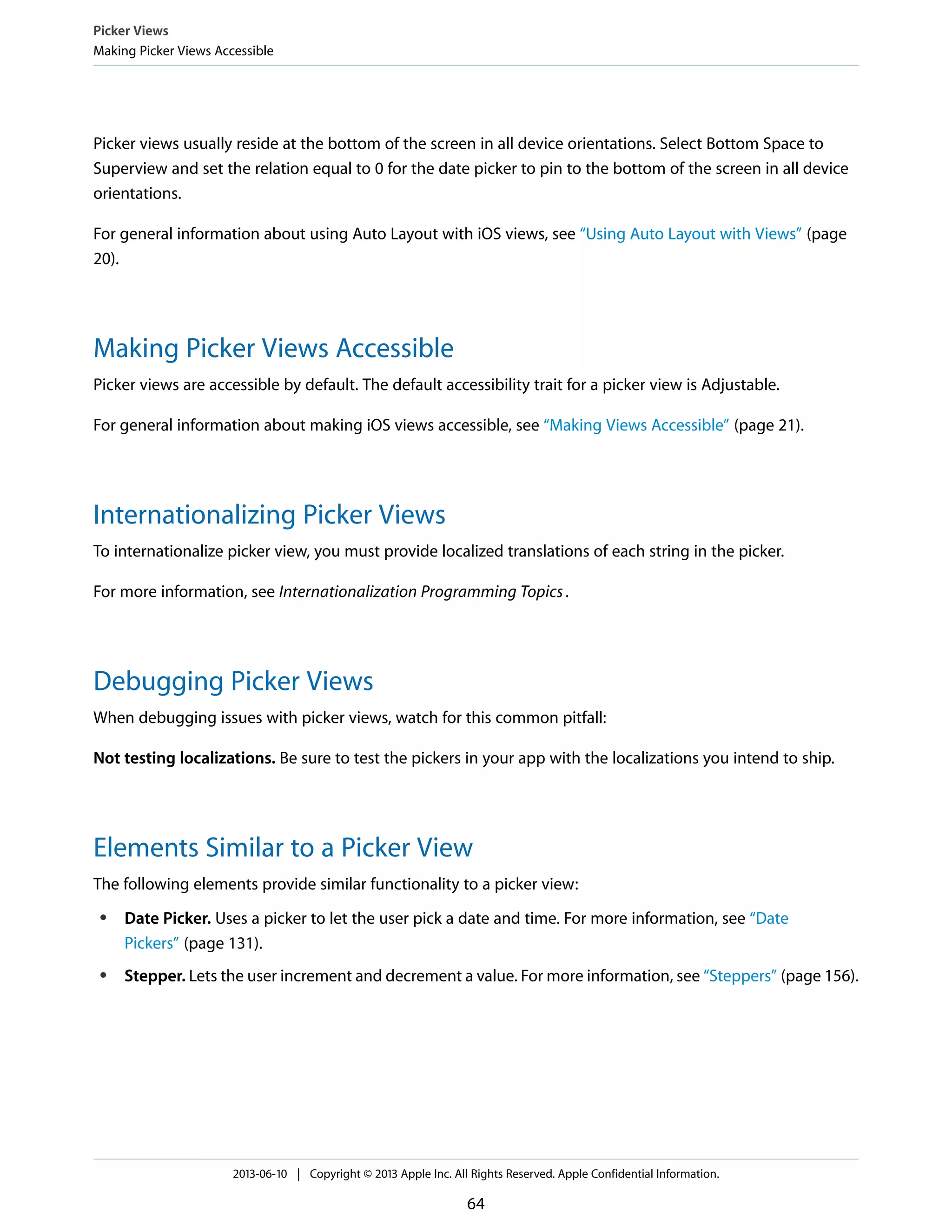 Picker views usually reside at the bottom of the screen in all device orientations. Select Bottom Space to
Superview and set the relation equal to 0 for the date picker to pin to the bottom of the screen in all device
orientations.
For general information about using Auto Layout with iOS views, see “Using Auto Layout with Views” (page
20).
Making Picker Views Accessible
Picker views are accessible by default. The default accessibility trait for a picker view is Adjustable.
For general information about making iOS views accessible, see “Making Views Accessible” (page 21).
Internationalizing Picker Views
To internationalize picker view, you must provide localized translations of each string in the picker.
For more information, see Internationalization Programming Topics.
Debugging Picker Views
When debugging issues with picker views, watch for this common pitfall:
Not testing localizations. Be sure to test the pickers in your app with the localizations you intend to ship.
Elements Similar to a Picker View
The following elements provide similar functionality to a picker view:
● Date Picker. Uses a picker to let the user pick a date and time. For more information, see “Date
Pickers” (page 131).
● Stepper. Lets the user increment and decrement a value. For more information, see “Steppers” (page 156).
Picker Views
Making Picker Views Accessible
2013-06-10 | Copyright © 2013 Apple Inc. All Rights Reserved. Apple Confidential Information.
64
 