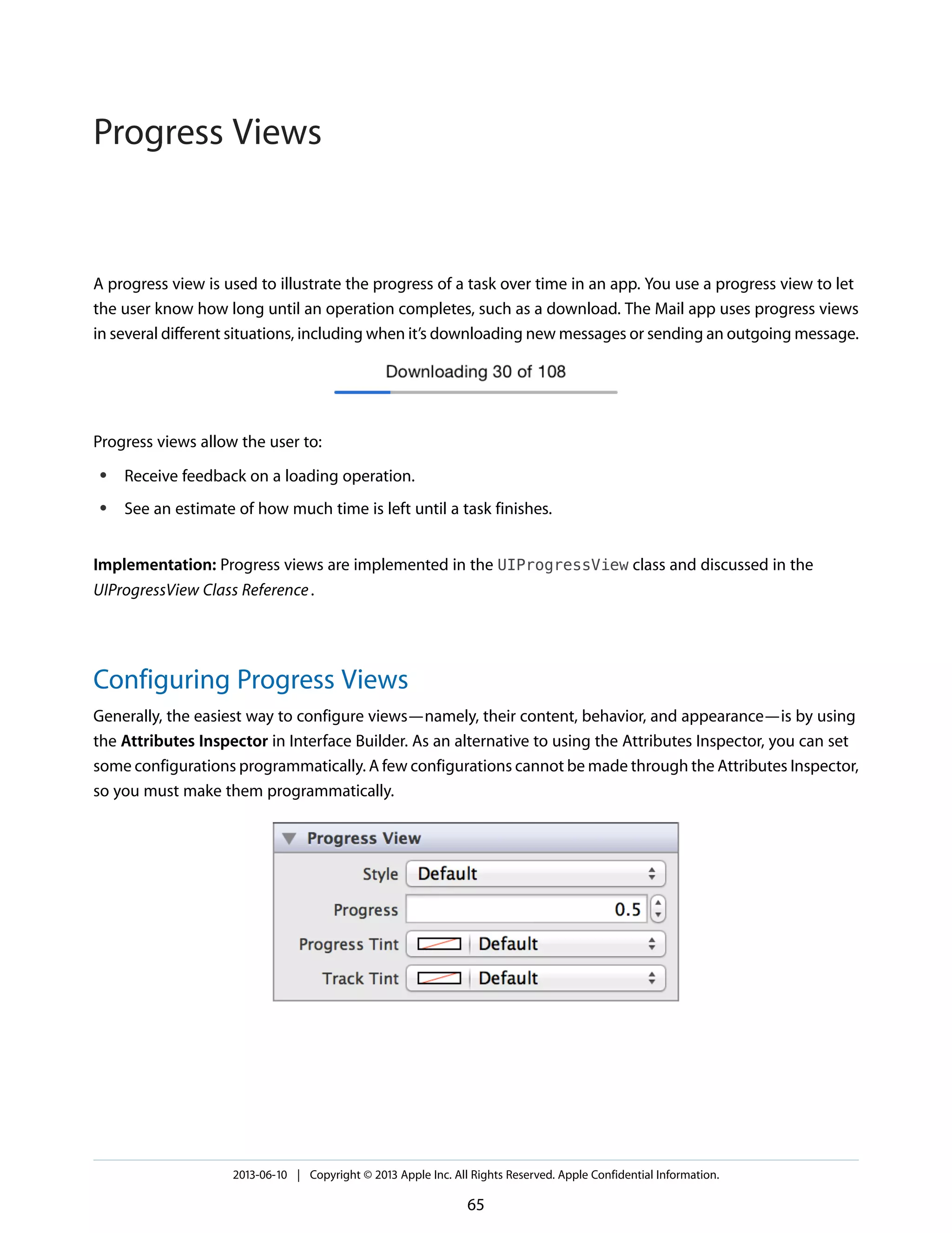 A progress view is used to illustrate the progress of a task over time in an app. You use a progress view to let
the user know how long until an operation completes, such as a download. The Mail app uses progress views
in several different situations, including when it’s downloading new messages or sending an outgoing message.
Progress views allow the user to:
● Receive feedback on a loading operation.
● See an estimate of how much time is left until a task finishes.
Implementation: Progress views are implemented in the UIProgressView class and discussed in the
UIProgressView Class Reference.
Configuring Progress Views
Generally, the easiest way to configure views—namely, their content, behavior, and appearance—is by using
the Attributes Inspector in Interface Builder. As an alternative to using the Attributes Inspector, you can set
some configurations programmatically. A few configurations cannot be made through the Attributes Inspector,
so you must make them programmatically.
2013-06-10 | Copyright © 2013 Apple Inc. All Rights Reserved. Apple Confidential Information.
65
Progress Views
 