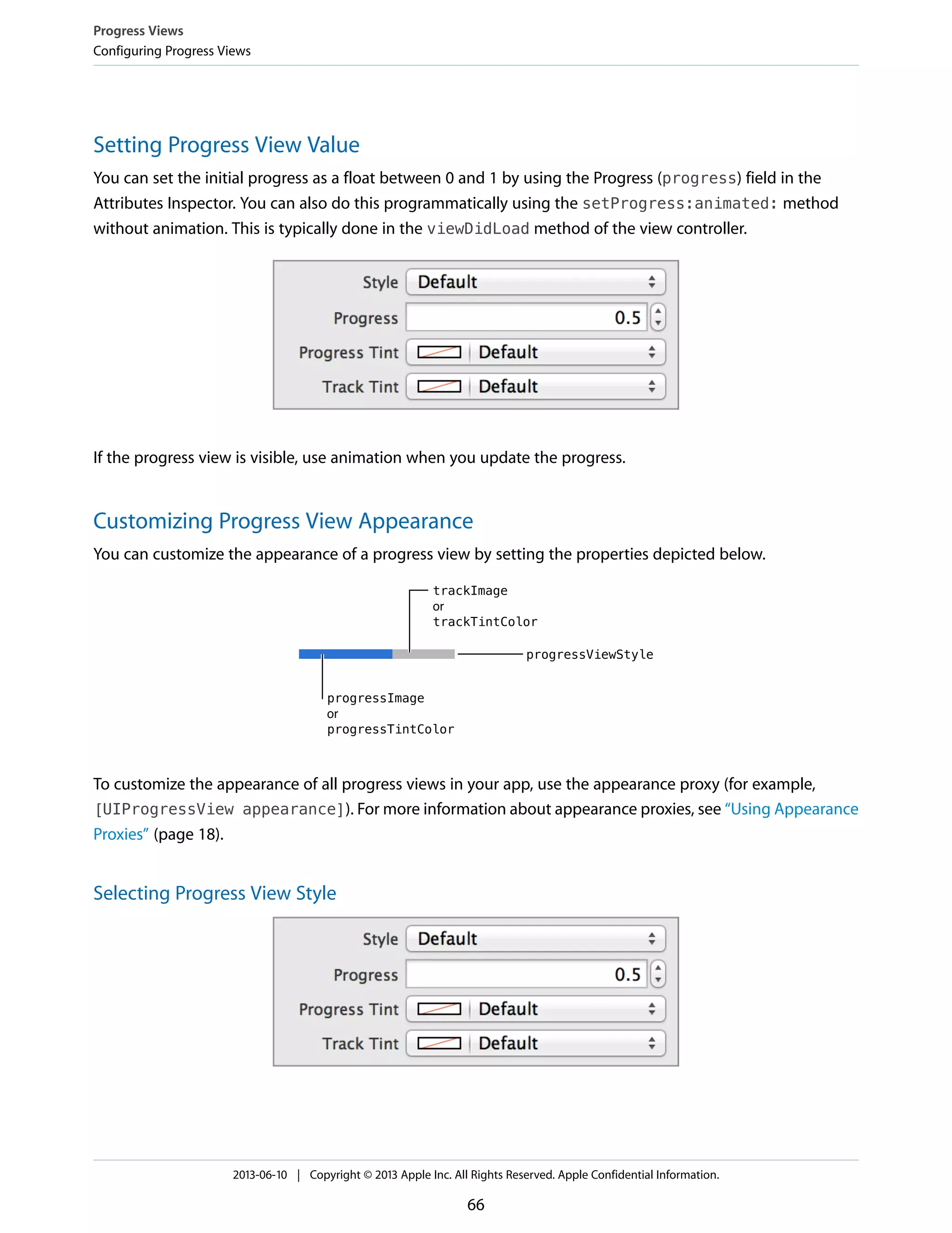 Setting Progress View Value
You can set the initial progress as a float between 0 and 1 by using the Progress (progress) field in the
Attributes Inspector. You can also do this programmatically using the setProgress:animated: method
without animation. This is typically done in the viewDidLoad method of the view controller.
If the progress view is visible, use animation when you update the progress.
Customizing Progress View Appearance
You can customize the appearance of a progress view by setting the properties depicted below.
To customize the appearance of all progress views in your app, use the appearance proxy (for example,
[UIProgressView appearance]). For more information about appearance proxies, see “Using Appearance
Proxies” (page 18).
Selecting Progress View Style
Progress Views
Configuring Progress Views
2013-06-10 | Copyright © 2013 Apple Inc. All Rights Reserved. Apple Confidential Information.
66
 