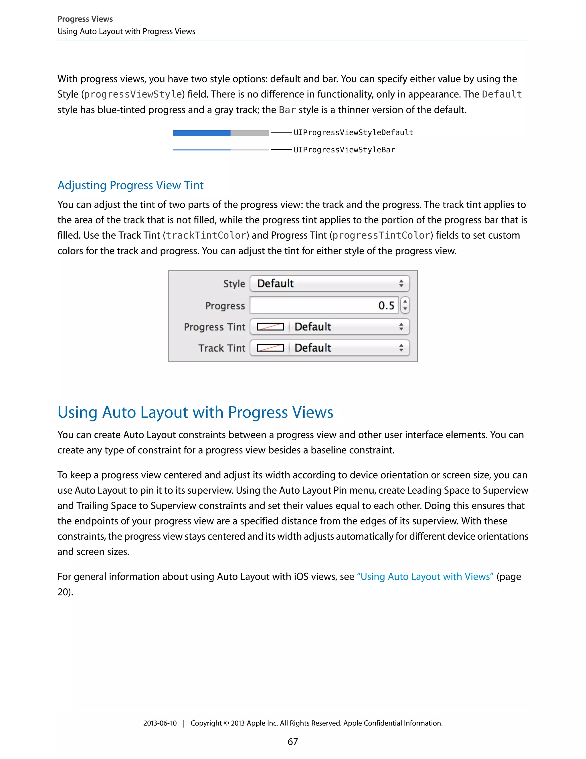 With progress views, you have two style options: default and bar. You can specify either value by using the
Style (progressViewStyle) field. There is no difference in functionality, only in appearance. The Default
style has blue-tinted progress and a gray track; the Bar style is a thinner version of the default.
Adjusting Progress View Tint
You can adjust the tint of two parts of the progress view: the track and the progress. The track tint applies to
the area of the track that is not filled, while the progress tint applies to the portion of the progress bar that is
filled. Use the Track Tint (trackTintColor) and Progress Tint (progressTintColor) fields to set custom
colors for the track and progress. You can adjust the tint for either style of the progress view.
Using Auto Layout with Progress Views
You can create Auto Layout constraints between a progress view and other user interface elements. You can
create any type of constraint for a progress view besides a baseline constraint.
To keep a progress view centered and adjust its width according to device orientation or screen size, you can
use Auto Layout to pin it to its superview. Using the Auto Layout Pin menu, create Leading Space to Superview
and Trailing Space to Superview constraints and set their values equal to each other. Doing this ensures that
the endpoints of your progress view are a specified distance from the edges of its superview. With these
constraints, the progress view stays centered and its width adjusts automatically for different device orientations
and screen sizes.
For general information about using Auto Layout with iOS views, see “Using Auto Layout with Views” (page
20).
Progress Views
Using Auto Layout with Progress Views
2013-06-10 | Copyright © 2013 Apple Inc. All Rights Reserved. Apple Confidential Information.
67
 