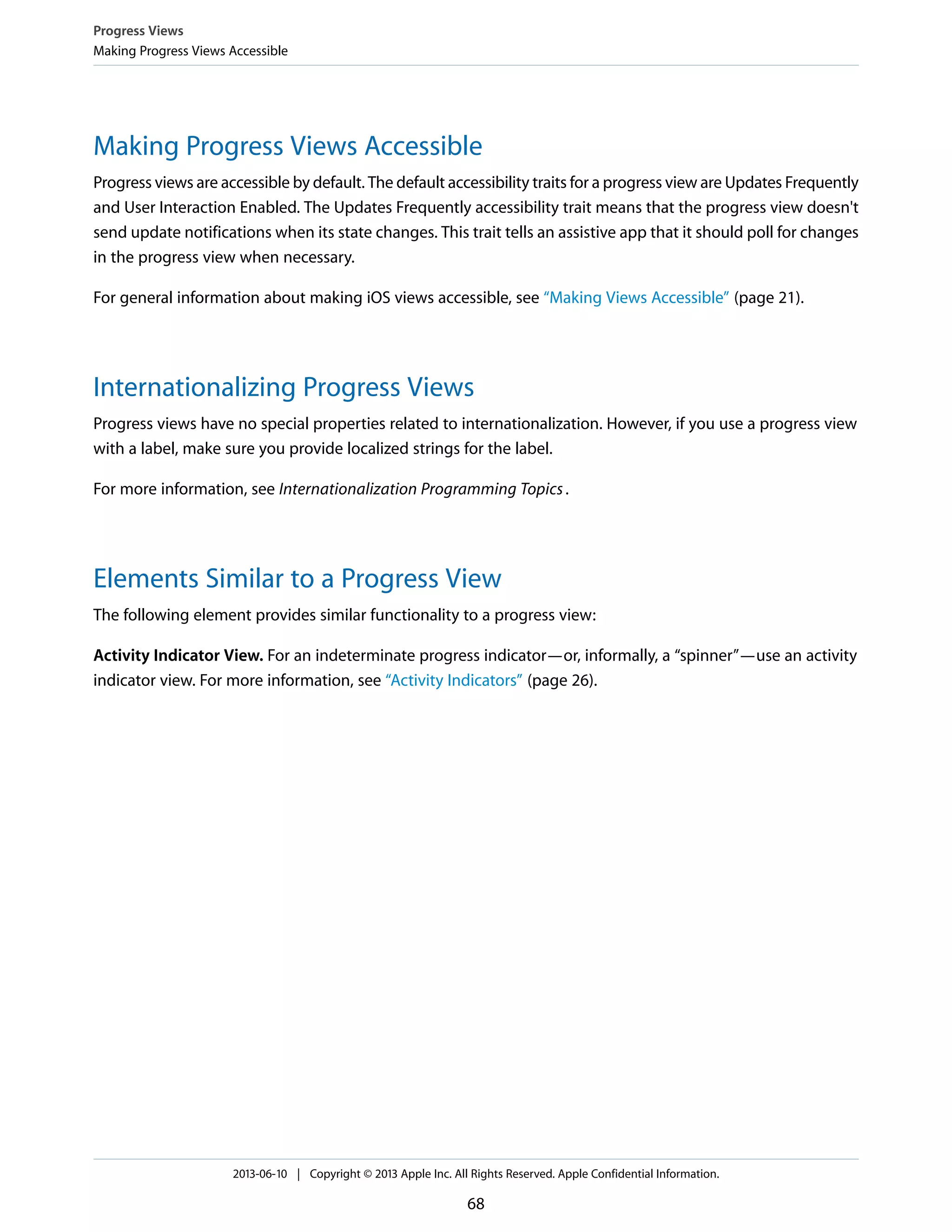 Making Progress Views Accessible
Progress views are accessible by default. The default accessibility traits for a progress view are Updates Frequently
and User Interaction Enabled. The Updates Frequently accessibility trait means that the progress view doesn't
send update notifications when its state changes. This trait tells an assistive app that it should poll for changes
in the progress view when necessary.
For general information about making iOS views accessible, see “Making Views Accessible” (page 21).
Internationalizing Progress Views
Progress views have no special properties related to internationalization. However, if you use a progress view
with a label, make sure you provide localized strings for the label.
For more information, see Internationalization Programming Topics.
Elements Similar to a Progress View
The following element provides similar functionality to a progress view:
Activity Indicator View. For an indeterminate progress indicator—or, informally, a “spinner”—use an activity
indicator view. For more information, see “Activity Indicators” (page 26).
Progress Views
Making Progress Views Accessible
2013-06-10 | Copyright © 2013 Apple Inc. All Rights Reserved. Apple Confidential Information.
68
 
