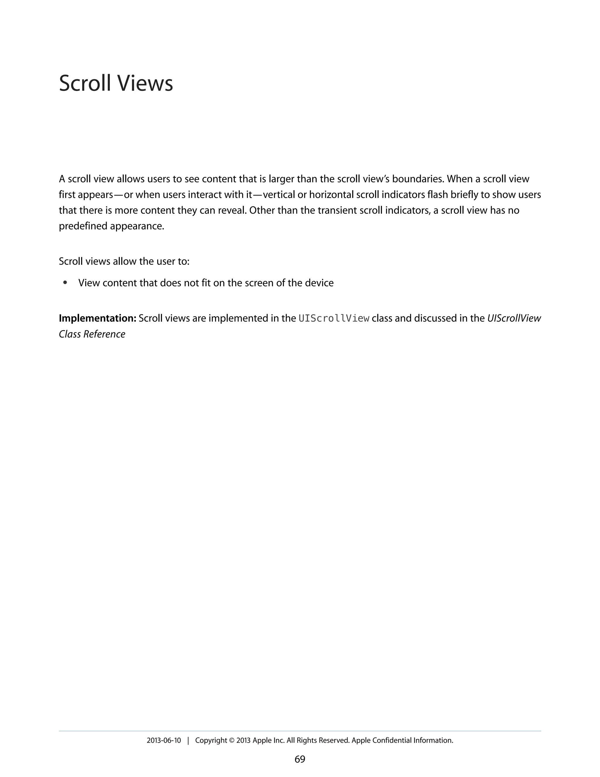 A scroll view allows users to see content that is larger than the scroll view’s boundaries. When a scroll view
first appears—or when users interact with it—vertical or horizontal scroll indicators flash briefly to show users
that there is more content they can reveal. Other than the transient scroll indicators, a scroll view has no
predefined appearance.
Scroll views allow the user to:
● View content that does not fit on the screen of the device
Implementation: Scroll views are implemented in the UIScrollView class and discussed in the UIScrollView
Class Reference
2013-06-10 | Copyright © 2013 Apple Inc. All Rights Reserved. Apple Confidential Information.
69
Scroll Views
 