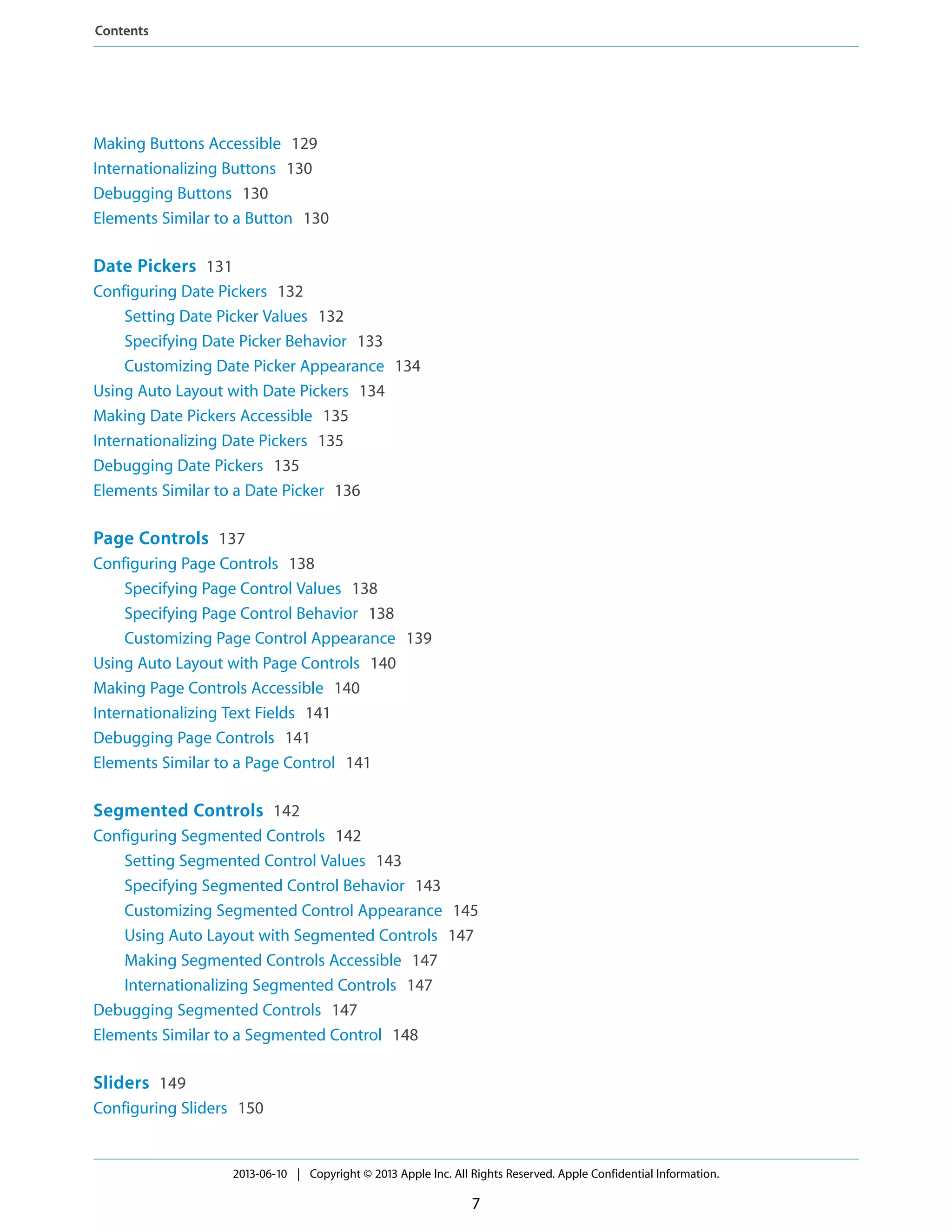 Making Buttons Accessible 129
Internationalizing Buttons 130
Debugging Buttons 130
Elements Similar to a Button 130
Date Pickers 131
Configuring Date Pickers 132
Setting Date Picker Values 132
Specifying Date Picker Behavior 133
Customizing Date Picker Appearance 134
Using Auto Layout with Date Pickers 134
Making Date Pickers Accessible 135
Internationalizing Date Pickers 135
Debugging Date Pickers 135
Elements Similar to a Date Picker 136
Page Controls 137
Configuring Page Controls 138
Specifying Page Control Values 138
Specifying Page Control Behavior 138
Customizing Page Control Appearance 139
Using Auto Layout with Page Controls 140
Making Page Controls Accessible 140
Internationalizing Text Fields 141
Debugging Page Controls 141
Elements Similar to a Page Control 141
Segmented Controls 142
Configuring Segmented Controls 142
Setting Segmented Control Values 143
Specifying Segmented Control Behavior 143
Customizing Segmented Control Appearance 145
Using Auto Layout with Segmented Controls 147
Making Segmented Controls Accessible 147
Internationalizing Segmented Controls 147
Debugging Segmented Controls 147
Elements Similar to a Segmented Control 148
Sliders 149
Configuring Sliders 150
2013-06-10 | Copyright © 2013 Apple Inc. All Rights Reserved. Apple Confidential Information.
7
Contents
 