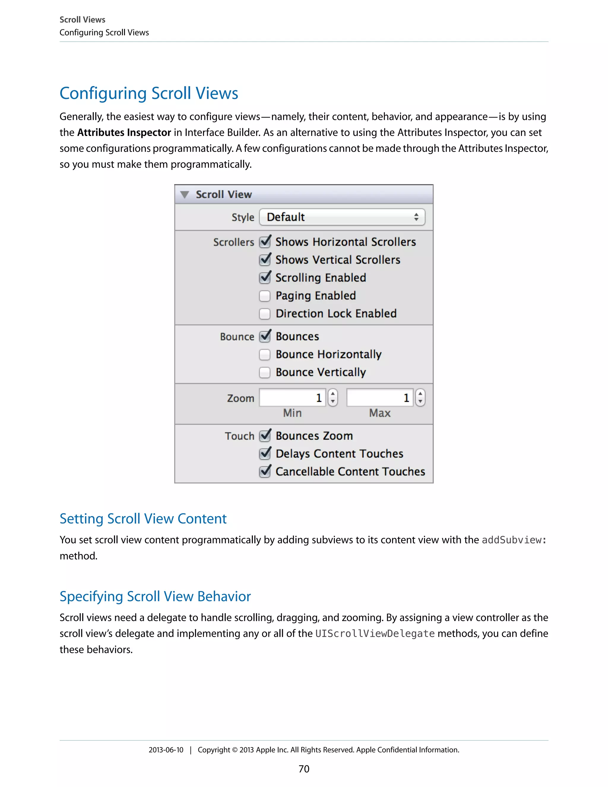 Configuring Scroll Views
Generally, the easiest way to configure views—namely, their content, behavior, and appearance—is by using
the Attributes Inspector in Interface Builder. As an alternative to using the Attributes Inspector, you can set
some configurations programmatically. A few configurations cannot be made through the Attributes Inspector,
so you must make them programmatically.
Setting Scroll View Content
You set scroll view content programmatically by adding subviews to its content view with the addSubview:
method.
Specifying Scroll View Behavior
Scroll views need a delegate to handle scrolling, dragging, and zooming. By assigning a view controller as the
scroll view’s delegate and implementing any or all of the UIScrollViewDelegate methods, you can define
these behaviors.
Scroll Views
Configuring Scroll Views
2013-06-10 | Copyright © 2013 Apple Inc. All Rights Reserved. Apple Confidential Information.
70
 