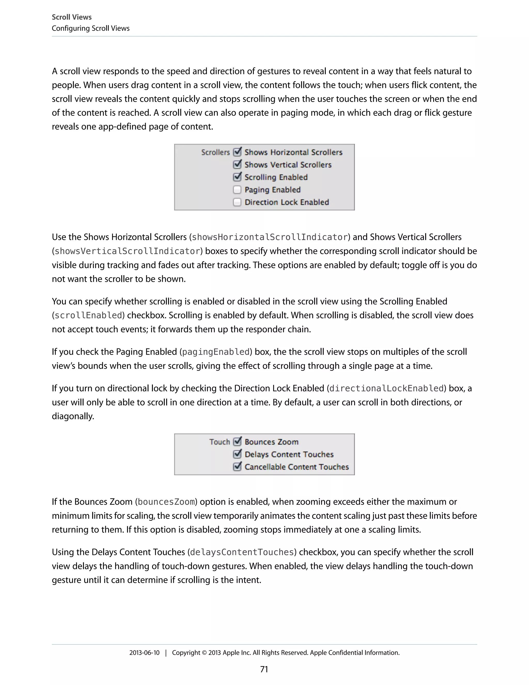 A scroll view responds to the speed and direction of gestures to reveal content in a way that feels natural to
people. When users drag content in a scroll view, the content follows the touch; when users flick content, the
scroll view reveals the content quickly and stops scrolling when the user touches the screen or when the end
of the content is reached. A scroll view can also operate in paging mode, in which each drag or flick gesture
reveals one app-defined page of content.
Use the Shows Horizontal Scrollers (showsHorizontalScrollIndicator) and Shows Vertical Scrollers
(showsVerticalScrollIndicator) boxes to specify whether the corresponding scroll indicator should be
visible during tracking and fades out after tracking. These options are enabled by default; toggle off is you do
not want the scroller to be shown.
You can specify whether scrolling is enabled or disabled in the scroll view using the Scrolling Enabled
(scrollEnabled) checkbox. Scrolling is enabled by default. When scrolling is disabled, the scroll view does
not accept touch events; it forwards them up the responder chain.
If you check the Paging Enabled (pagingEnabled) box, the the scroll view stops on multiples of the scroll
view’s bounds when the user scrolls, giving the effect of scrolling through a single page at a time.
If you turn on directional lock by checking the Direction Lock Enabled (directionalLockEnabled) box, a
user will only be able to scroll in one direction at a time. By default, a user can scroll in both directions, or
diagonally.
If the Bounces Zoom (bouncesZoom) option is enabled, when zooming exceeds either the maximum or
minimum limits for scaling, the scroll view temporarily animates the content scaling just past these limits before
returning to them. If this option is disabled, zooming stops immediately at one a scaling limits.
Using the Delays Content Touches (delaysContentTouches) checkbox, you can specify whether the scroll
view delays the handling of touch-down gestures. When enabled, the view delays handling the touch-down
gesture until it can determine if scrolling is the intent.
Scroll Views
Configuring Scroll Views
2013-06-10 | Copyright © 2013 Apple Inc. All Rights Reserved. Apple Confidential Information.
71
 