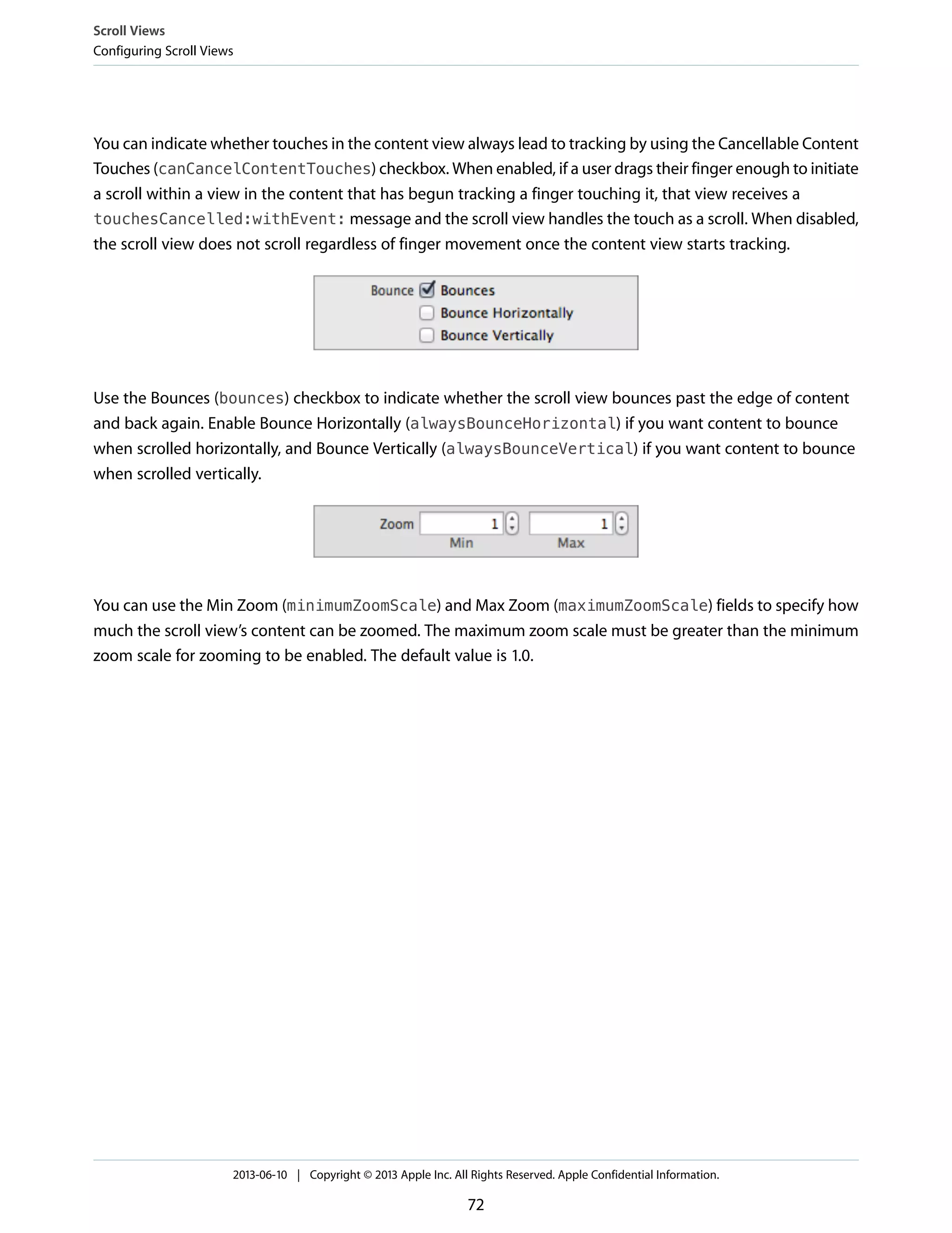 You can indicate whether touches in the content view always lead to tracking by using the Cancellable Content
Touches (canCancelContentTouches) checkbox. When enabled, if a user drags their finger enough to initiate
a scroll within a view in the content that has begun tracking a finger touching it, that view receives a
touchesCancelled:withEvent: message and the scroll view handles the touch as a scroll. When disabled,
the scroll view does not scroll regardless of finger movement once the content view starts tracking.
Use the Bounces (bounces) checkbox to indicate whether the scroll view bounces past the edge of content
and back again. Enable Bounce Horizontally (alwaysBounceHorizontal) if you want content to bounce
when scrolled horizontally, and Bounce Vertically (alwaysBounceVertical) if you want content to bounce
when scrolled vertically.
You can use the Min Zoom (minimumZoomScale) and Max Zoom (maximumZoomScale) fields to specify how
much the scroll view’s content can be zoomed. The maximum zoom scale must be greater than the minimum
zoom scale for zooming to be enabled. The default value is 1.0.
Scroll Views
Configuring Scroll Views
2013-06-10 | Copyright © 2013 Apple Inc. All Rights Reserved. Apple Confidential Information.
72
 