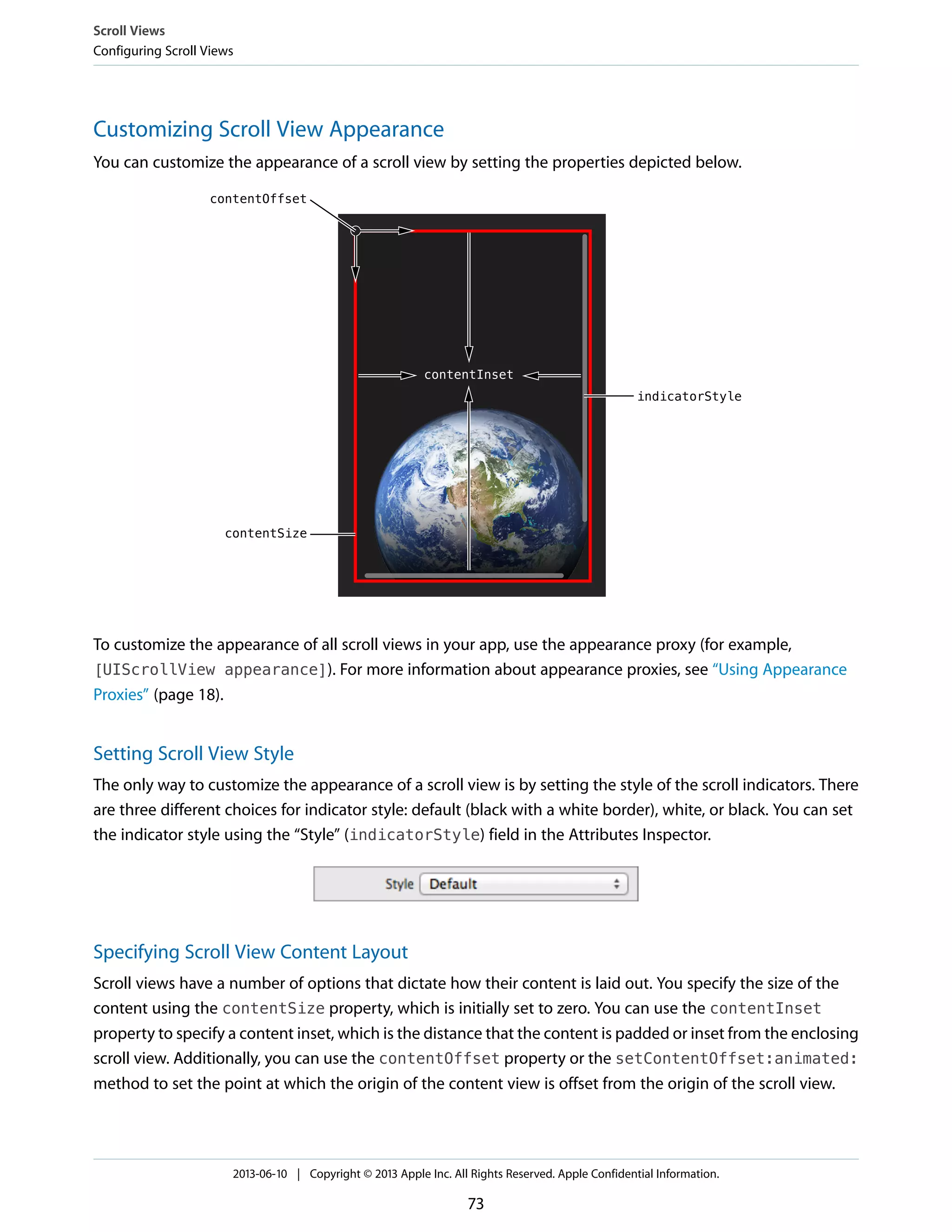 Customizing Scroll View Appearance
You can customize the appearance of a scroll view by setting the properties depicted below.
To customize the appearance of all scroll views in your app, use the appearance proxy (for example,
[UIScrollView appearance]). For more information about appearance proxies, see “Using Appearance
Proxies” (page 18).
Setting Scroll View Style
The only way to customize the appearance of a scroll view is by setting the style of the scroll indicators. There
are three different choices for indicator style: default (black with a white border), white, or black. You can set
the indicator style using the “Style” (indicatorStyle) field in the Attributes Inspector.
Specifying Scroll View Content Layout
Scroll views have a number of options that dictate how their content is laid out. You specify the size of the
content using the contentSize property, which is initially set to zero. You can use the contentInset
property to specify a content inset, which is the distance that the content is padded or inset from the enclosing
scroll view. Additionally, you can use the contentOffset property or the setContentOffset:animated:
method to set the point at which the origin of the content view is offset from the origin of the scroll view.
Scroll Views
Configuring Scroll Views
2013-06-10 | Copyright © 2013 Apple Inc. All Rights Reserved. Apple Confidential Information.
73
 