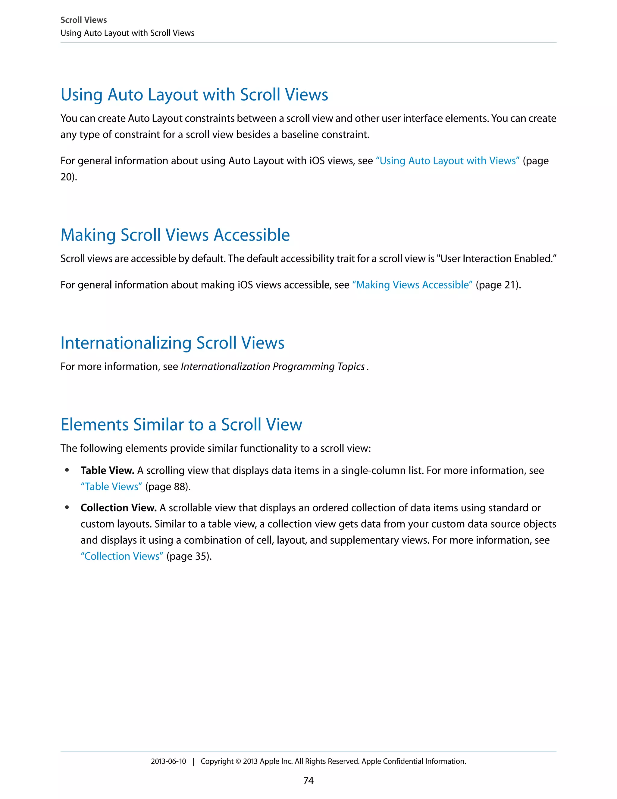 Using Auto Layout with Scroll Views
You can create Auto Layout constraints between a scroll view and other user interface elements. You can create
any type of constraint for a scroll view besides a baseline constraint.
For general information about using Auto Layout with iOS views, see “Using Auto Layout with Views” (page
20).
Making Scroll Views Accessible
Scroll views are accessible by default. The default accessibility trait for a scroll view is "User Interaction Enabled.”
For general information about making iOS views accessible, see “Making Views Accessible” (page 21).
Internationalizing Scroll Views
For more information, see Internationalization Programming Topics.
Elements Similar to a Scroll View
The following elements provide similar functionality to a scroll view:
● Table View. A scrolling view that displays data items in a single-column list. For more information, see
“Table Views” (page 88).
● Collection View. A scrollable view that displays an ordered collection of data items using standard or
custom layouts. Similar to a table view, a collection view gets data from your custom data source objects
and displays it using a combination of cell, layout, and supplementary views. For more information, see
“Collection Views” (page 35).
Scroll Views
Using Auto Layout with Scroll Views
2013-06-10 | Copyright © 2013 Apple Inc. All Rights Reserved. Apple Confidential Information.
74
 