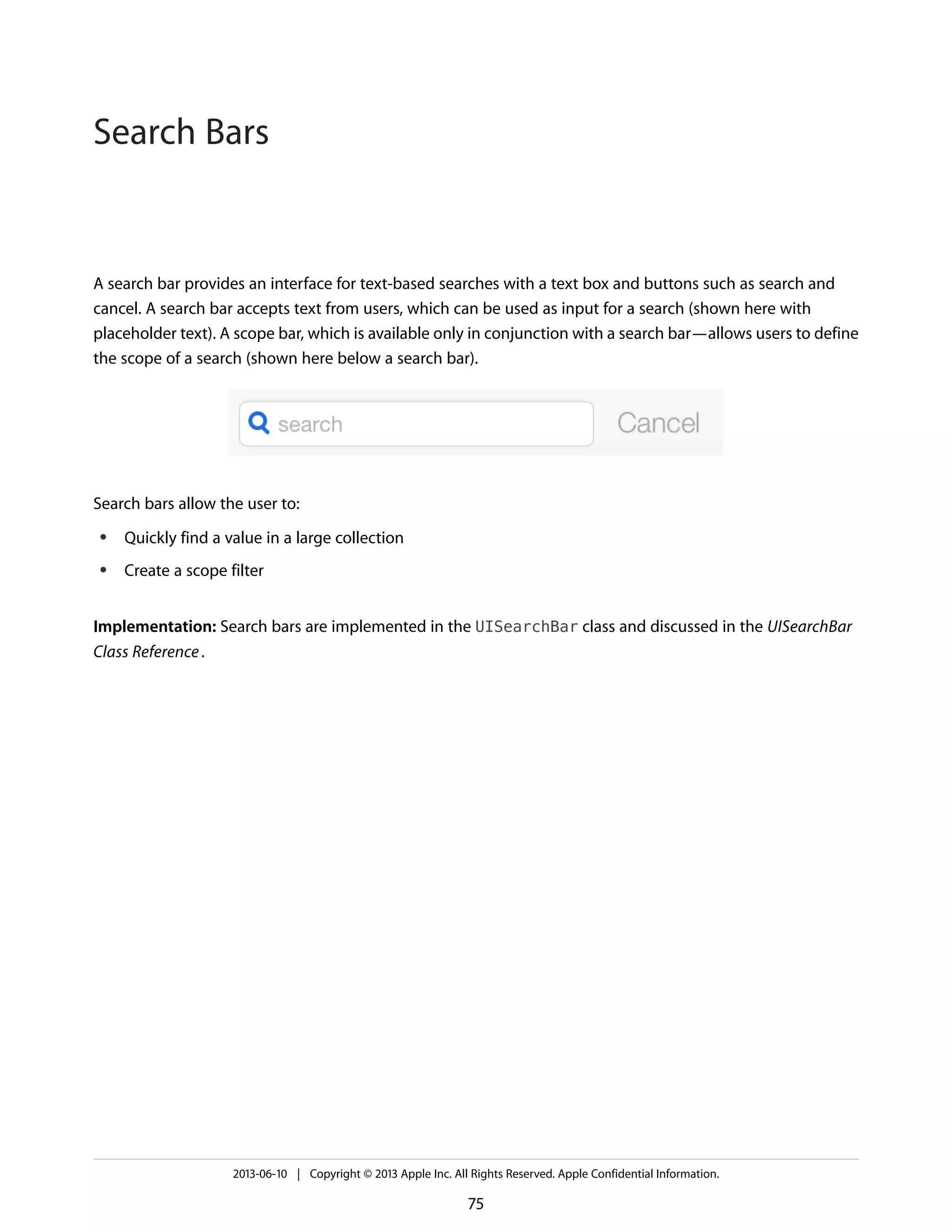 A search bar provides an interface for text-based searches with a text box and buttons such as search and
cancel. A search bar accepts text from users, which can be used as input for a search (shown here with
placeholder text). A scope bar, which is available only in conjunction with a search bar—allows users to define
the scope of a search (shown here below a search bar).
Search bars allow the user to:
● Quickly find a value in a large collection
● Create a scope filter
Implementation: Search bars are implemented in the UISearchBar class and discussed in the UISearchBar
Class Reference.
2013-06-10 | Copyright © 2013 Apple Inc. All Rights Reserved. Apple Confidential Information.
75
Search Bars
 
