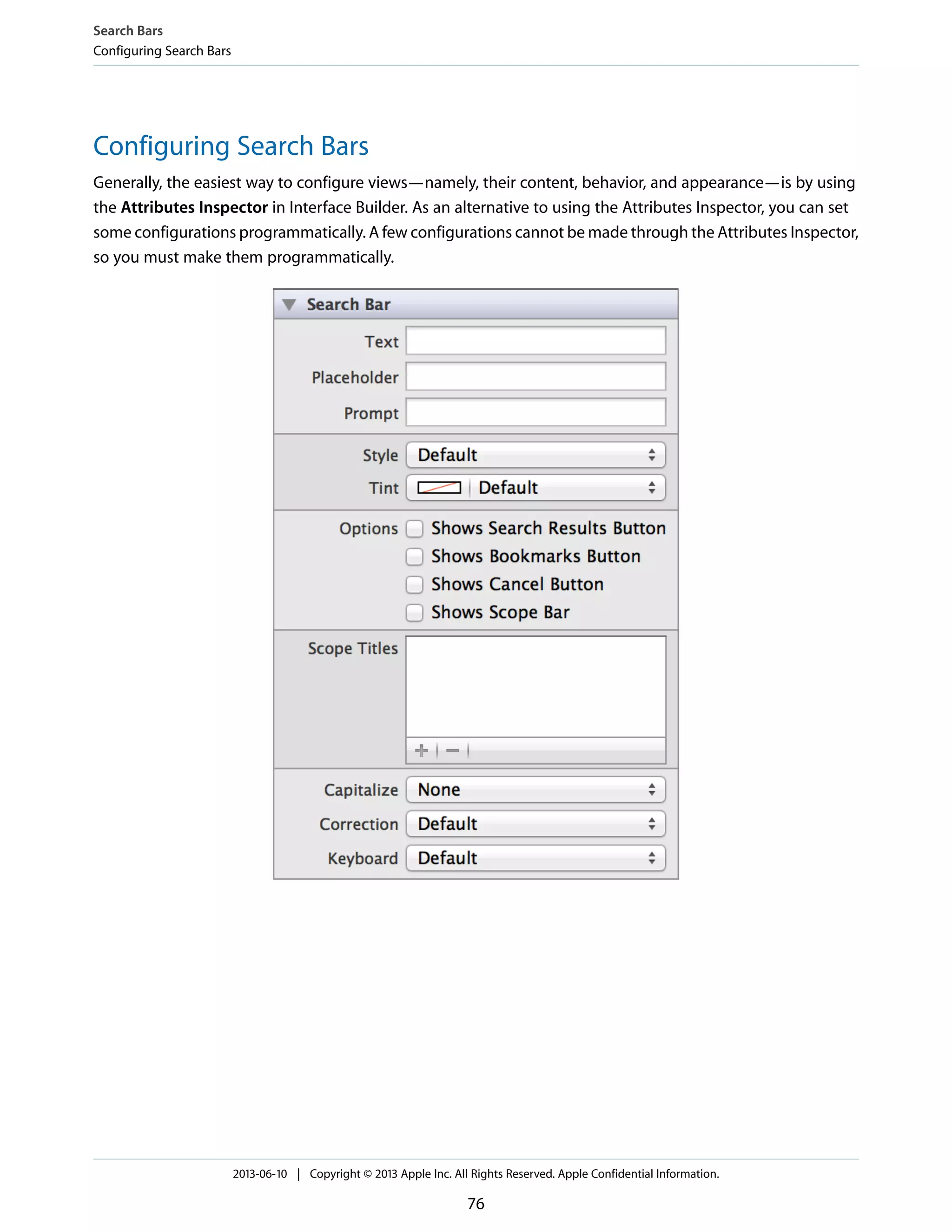 Configuring Search Bars
Generally, the easiest way to configure views—namely, their content, behavior, and appearance—is by using
the Attributes Inspector in Interface Builder. As an alternative to using the Attributes Inspector, you can set
some configurations programmatically. A few configurations cannot be made through the Attributes Inspector,
so you must make them programmatically.
Search Bars
Configuring Search Bars
2013-06-10 | Copyright © 2013 Apple Inc. All Rights Reserved. Apple Confidential Information.
76
 