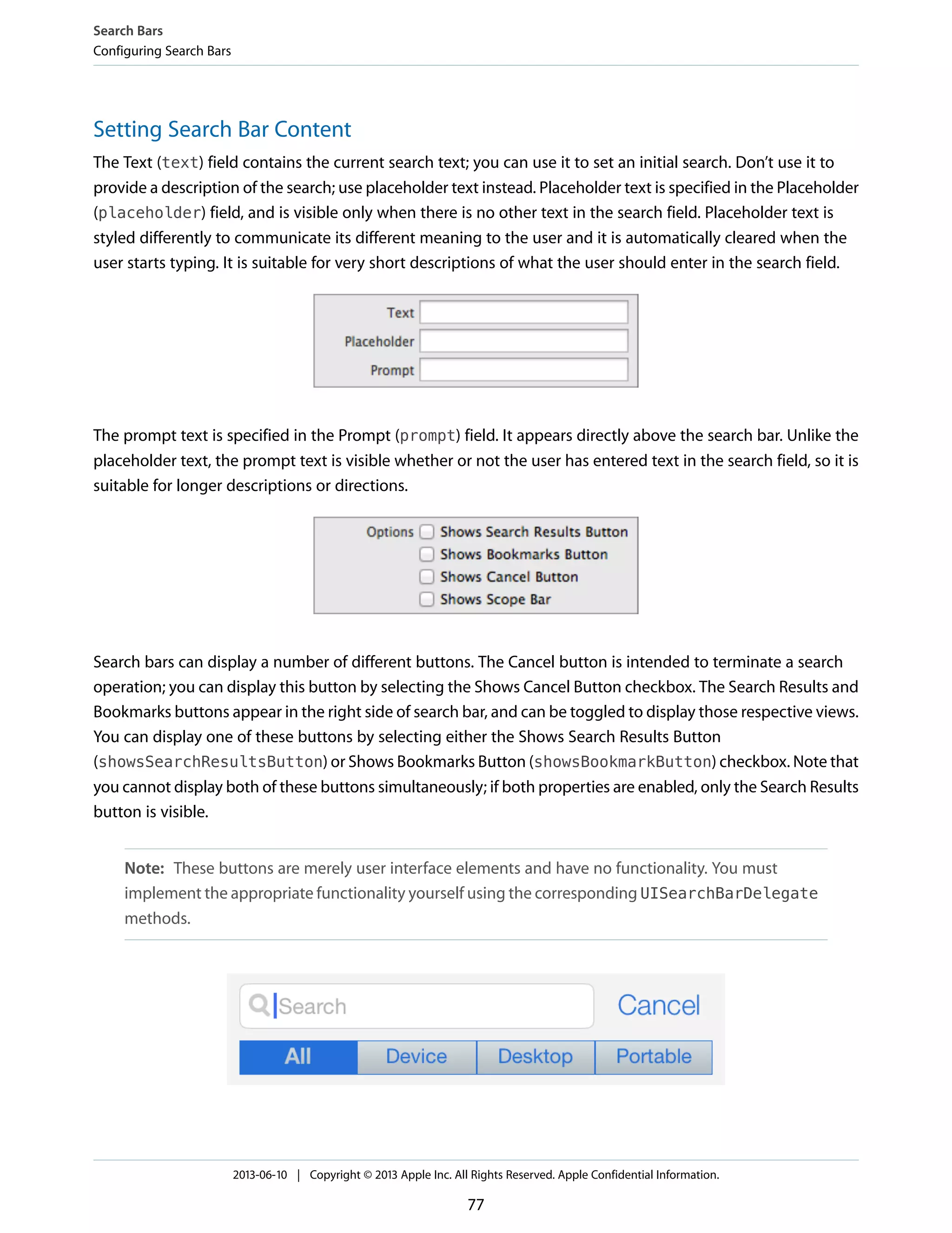 Setting Search Bar Content
The Text (text) field contains the current search text; you can use it to set an initial search. Don’t use it to
provide a description of the search; use placeholder text instead. Placeholder text is specified in the Placeholder
(placeholder) field, and is visible only when there is no other text in the search field. Placeholder text is
styled differently to communicate its different meaning to the user and it is automatically cleared when the
user starts typing. It is suitable for very short descriptions of what the user should enter in the search field.
The prompt text is specified in the Prompt (prompt) field. It appears directly above the search bar. Unlike the
placeholder text, the prompt text is visible whether or not the user has entered text in the search field, so it is
suitable for longer descriptions or directions.
Search bars can display a number of different buttons. The Cancel button is intended to terminate a search
operation; you can display this button by selecting the Shows Cancel Button checkbox. The Search Results and
Bookmarks buttons appear in the right side of search bar, and can be toggled to display those respective views.
You can display one of these buttons by selecting either the Shows Search Results Button
(showsSearchResultsButton) or Shows Bookmarks Button (showsBookmarkButton) checkbox. Note that
you cannot display both of these buttons simultaneously; if both properties are enabled, only the Search Results
button is visible.
Note: These buttons are merely user interface elements and have no functionality. You must
implement the appropriate functionality yourself using the corresponding UISearchBarDelegate
methods.
Search Bars
Configuring Search Bars
2013-06-10 | Copyright © 2013 Apple Inc. All Rights Reserved. Apple Confidential Information.
77
 