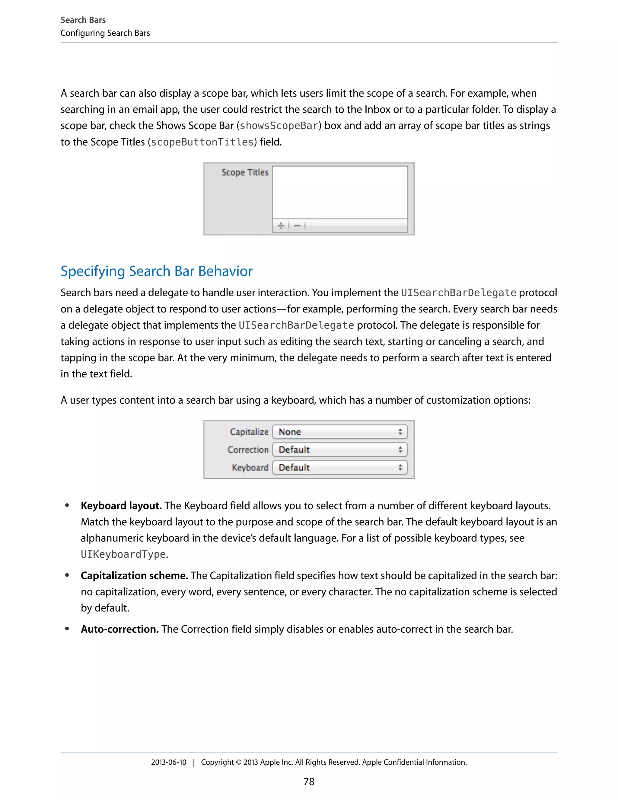 A search bar can also display a scope bar, which lets users limit the scope of a search. For example, when
searching in an email app, the user could restrict the search to the Inbox or to a particular folder. To display a
scope bar, check the Shows Scope Bar (showsScopeBar) box and add an array of scope bar titles as strings
to the Scope Titles (scopeButtonTitles) field.
Specifying Search Bar Behavior
Search bars need a delegate to handle user interaction. You implement the UISearchBarDelegate protocol
on a delegate object to respond to user actions—for example, performing the search. Every search bar needs
a delegate object that implements the UISearchBarDelegate protocol. The delegate is responsible for
taking actions in response to user input such as editing the search text, starting or canceling a search, and
tapping in the scope bar. At the very minimum, the delegate needs to perform a search after text is entered
in the text field.
A user types content into a search bar using a keyboard, which has a number of customization options:
● Keyboard layout. The Keyboard field allows you to select from a number of different keyboard layouts.
Match the keyboard layout to the purpose and scope of the search bar. The default keyboard layout is an
alphanumeric keyboard in the device’s default language. For a list of possible keyboard types, see
UIKeyboardType.
● Capitalization scheme. The Capitalization field specifies how text should be capitalized in the search bar:
no capitalization, every word, every sentence, or every character. The no capitalization scheme is selected
by default.
● Auto-correction. The Correction field simply disables or enables auto-correct in the search bar.
Search Bars
Configuring Search Bars
2013-06-10 | Copyright © 2013 Apple Inc. All Rights Reserved. Apple Confidential Information.
78
 