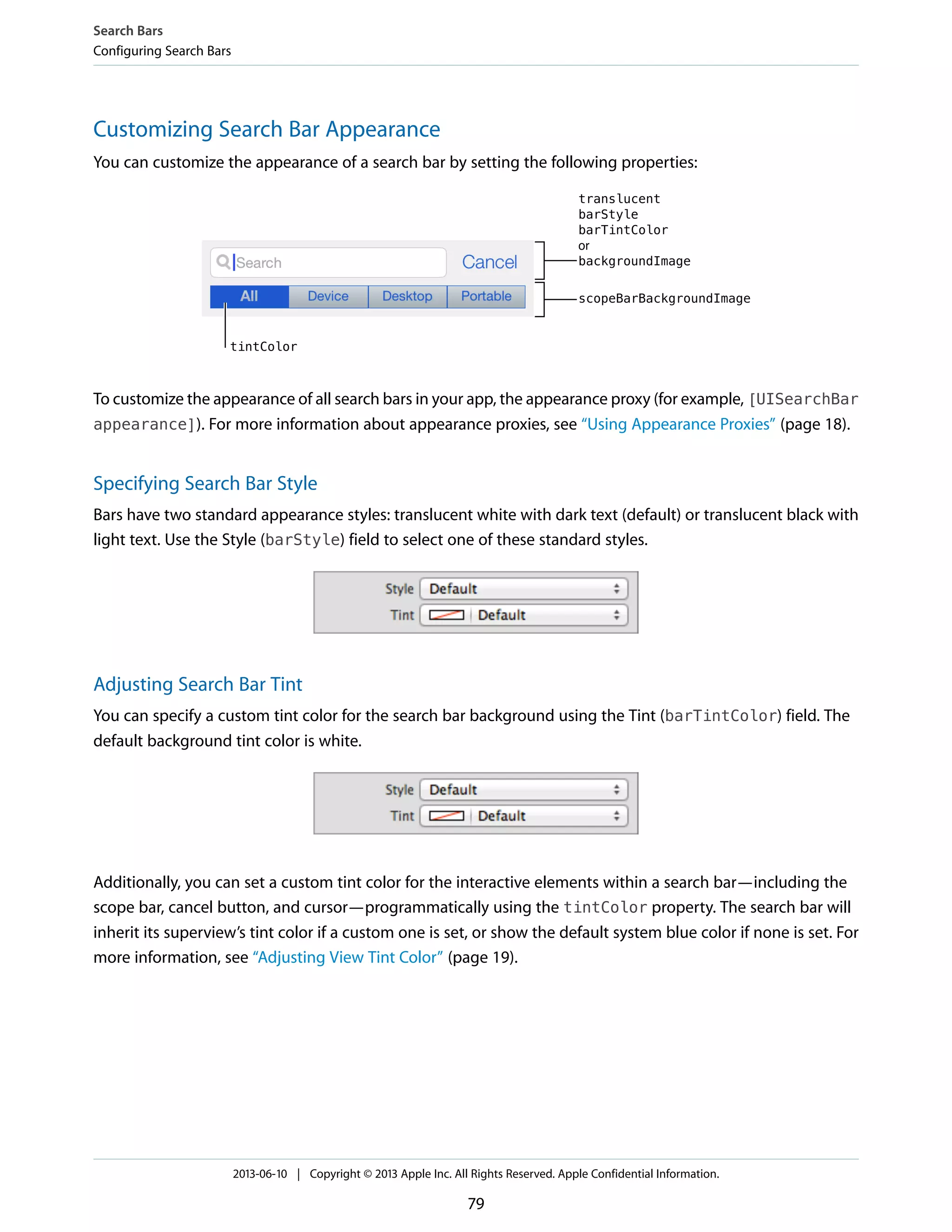 Customizing Search Bar Appearance
You can customize the appearance of a search bar by setting the following properties:
To customize the appearance of all search bars in your app, the appearance proxy (for example, [UISearchBar
appearance]). For more information about appearance proxies, see “Using Appearance Proxies” (page 18).
Specifying Search Bar Style
Bars have two standard appearance styles: translucent white with dark text (default) or translucent black with
light text. Use the Style (barStyle) field to select one of these standard styles.
Adjusting Search Bar Tint
You can specify a custom tint color for the search bar background using the Tint (barTintColor) field. The
default background tint color is white.
Additionally, you can set a custom tint color for the interactive elements within a search bar—including the
scope bar, cancel button, and cursor—programmatically using the tintColor property. The search bar will
inherit its superview’s tint color if a custom one is set, or show the default system blue color if none is set. For
more information, see “Adjusting View Tint Color” (page 19).
Search Bars
Configuring Search Bars
2013-06-10 | Copyright © 2013 Apple Inc. All Rights Reserved. Apple Confidential Information.
79
 