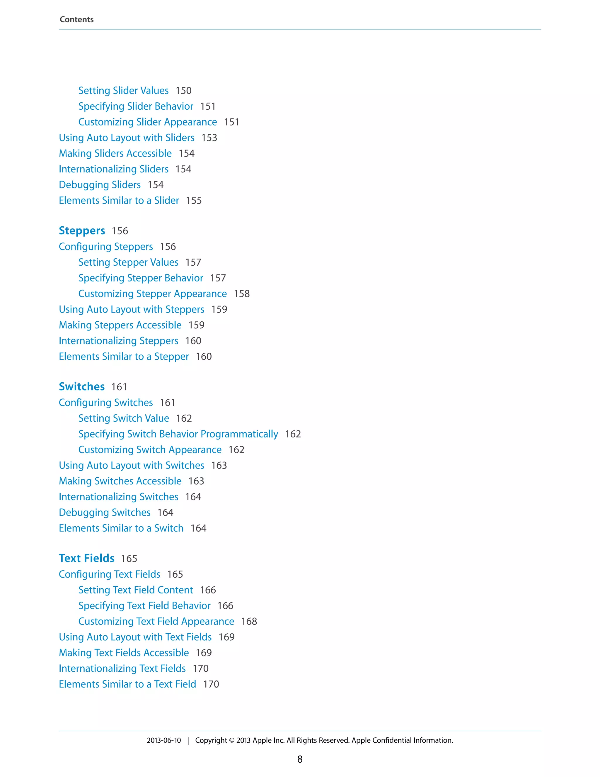 Setting Slider Values 150
Specifying Slider Behavior 151
Customizing Slider Appearance 151
Using Auto Layout with Sliders 153
Making Sliders Accessible 154
Internationalizing Sliders 154
Debugging Sliders 154
Elements Similar to a Slider 155
Steppers 156
Configuring Steppers 156
Setting Stepper Values 157
Specifying Stepper Behavior 157
Customizing Stepper Appearance 158
Using Auto Layout with Steppers 159
Making Steppers Accessible 159
Internationalizing Steppers 160
Elements Similar to a Stepper 160
Switches 161
Configuring Switches 161
Setting Switch Value 162
Specifying Switch Behavior Programmatically 162
Customizing Switch Appearance 162
Using Auto Layout with Switches 163
Making Switches Accessible 163
Internationalizing Switches 164
Debugging Switches 164
Elements Similar to a Switch 164
Text Fields 165
Configuring Text Fields 165
Setting Text Field Content 166
Specifying Text Field Behavior 166
Customizing Text Field Appearance 168
Using Auto Layout with Text Fields 169
Making Text Fields Accessible 169
Internationalizing Text Fields 170
Elements Similar to a Text Field 170
2013-06-10 | Copyright © 2013 Apple Inc. All Rights Reserved. Apple Confidential Information.
8
Contents
 