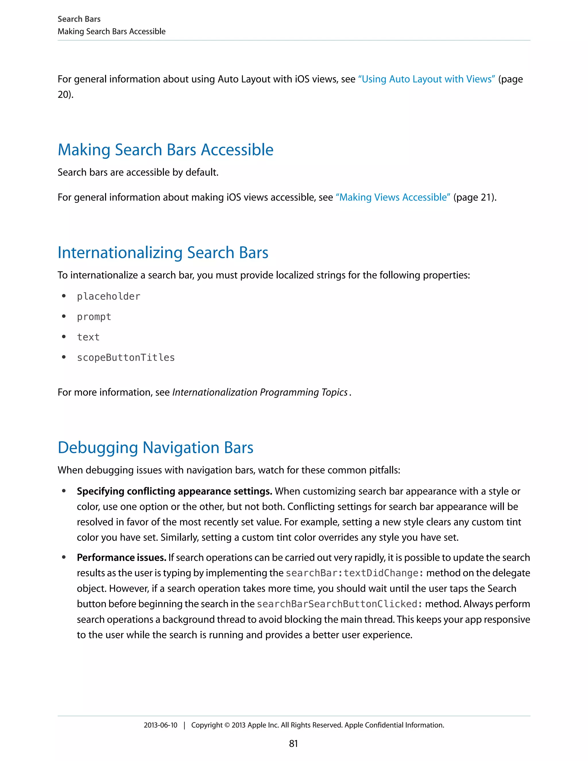 For general information about using Auto Layout with iOS views, see “Using Auto Layout with Views” (page
20).
Making Search Bars Accessible
Search bars are accessible by default.
For general information about making iOS views accessible, see “Making Views Accessible” (page 21).
Internationalizing Search Bars
To internationalize a search bar, you must provide localized strings for the following properties:
● placeholder
● prompt
● text
● scopeButtonTitles
For more information, see Internationalization Programming Topics.
Debugging Navigation Bars
When debugging issues with navigation bars, watch for these common pitfalls:
● Specifying conflicting appearance settings. When customizing search bar appearance with a style or
color, use one option or the other, but not both. Conflicting settings for search bar appearance will be
resolved in favor of the most recently set value. For example, setting a new style clears any custom tint
color you have set. Similarly, setting a custom tint color overrides any style you have set.
● Performance issues. If search operations can be carried out very rapidly, it is possible to update the search
results as the user is typing by implementing the searchBar:textDidChange: method on the delegate
object. However, if a search operation takes more time, you should wait until the user taps the Search
button before beginning the search in the searchBarSearchButtonClicked: method. Always perform
search operations a background thread to avoid blocking the main thread. This keeps your app responsive
to the user while the search is running and provides a better user experience.
Search Bars
Making Search Bars Accessible
2013-06-10 | Copyright © 2013 Apple Inc. All Rights Reserved. Apple Confidential Information.
81
 
