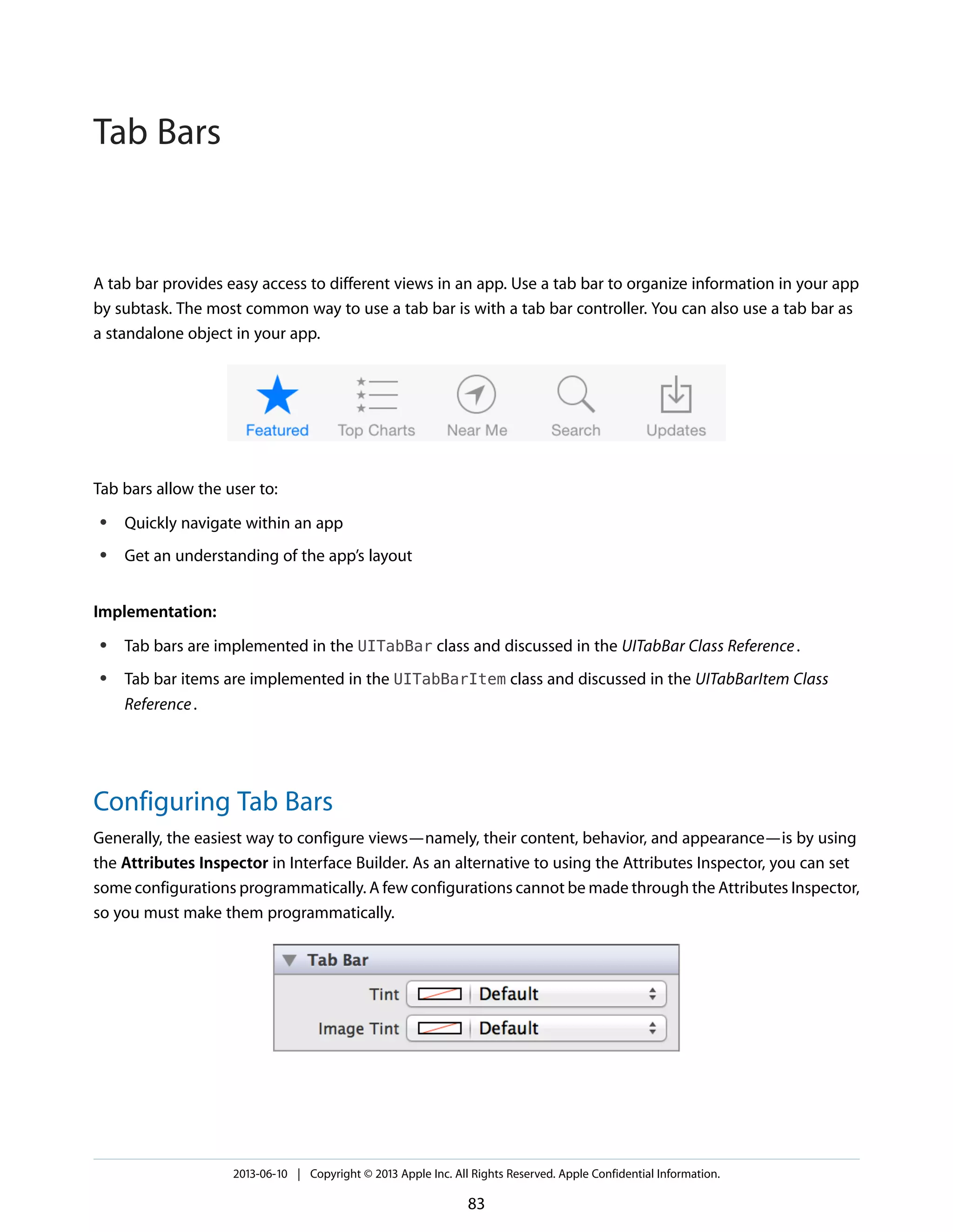 A tab bar provides easy access to different views in an app. Use a tab bar to organize information in your app
by subtask. The most common way to use a tab bar is with a tab bar controller. You can also use a tab bar as
a standalone object in your app.
Tab bars allow the user to:
● Quickly navigate within an app
● Get an understanding of the app’s layout
Implementation:
● Tab bars are implemented in the UITabBar class and discussed in the UITabBar Class Reference.
● Tab bar items are implemented in the UITabBarItem class and discussed in the UITabBarItem Class
Reference.
Configuring Tab Bars
Generally, the easiest way to configure views—namely, their content, behavior, and appearance—is by using
the Attributes Inspector in Interface Builder. As an alternative to using the Attributes Inspector, you can set
some configurations programmatically. A few configurations cannot be made through the Attributes Inspector,
so you must make them programmatically.
2013-06-10 | Copyright © 2013 Apple Inc. All Rights Reserved. Apple Confidential Information.
83
Tab Bars
 