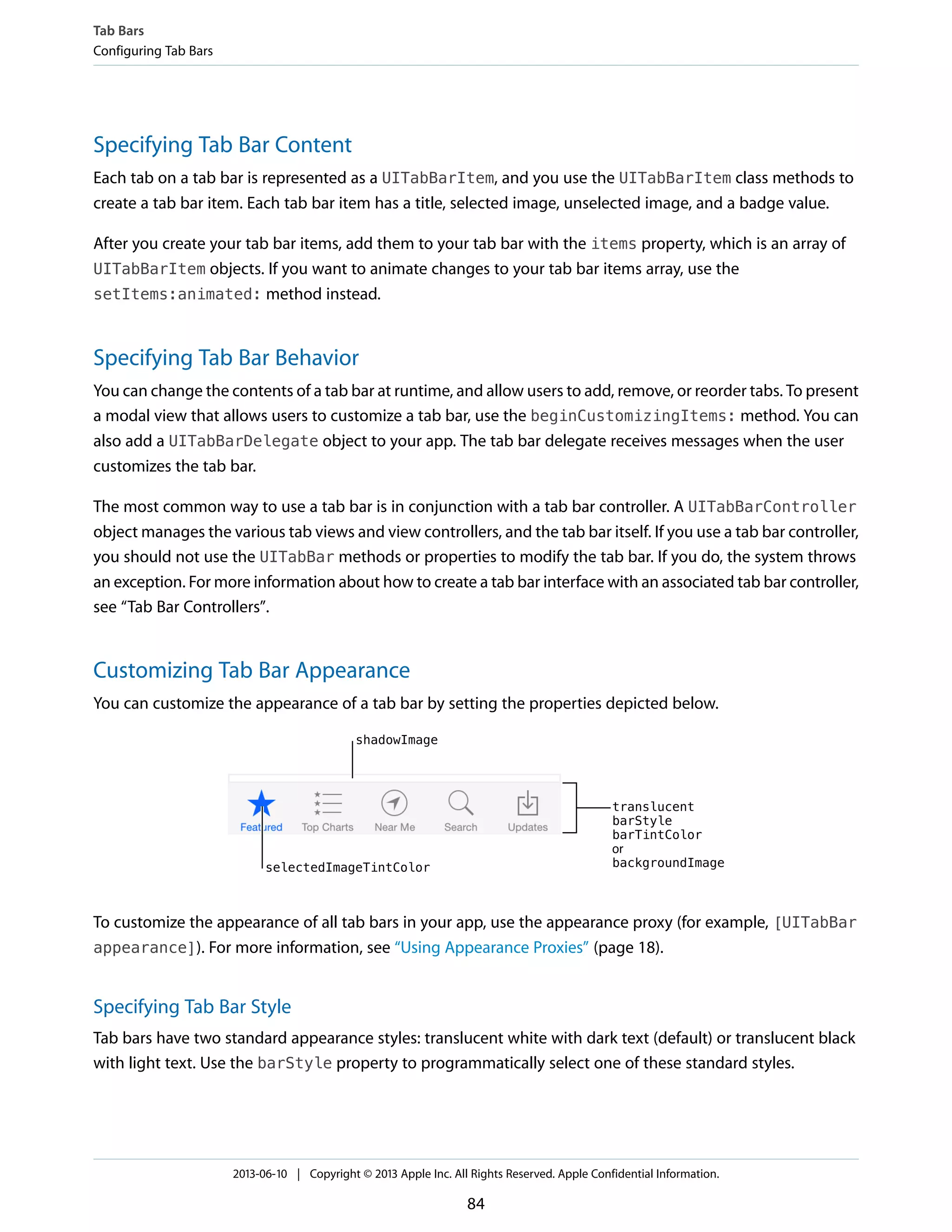 Specifying Tab Bar Content
Each tab on a tab bar is represented as a UITabBarItem, and you use the UITabBarItem class methods to
create a tab bar item. Each tab bar item has a title, selected image, unselected image, and a badge value.
After you create your tab bar items, add them to your tab bar with the items property, which is an array of
UITabBarItem objects. If you want to animate changes to your tab bar items array, use the
setItems:animated: method instead.
Specifying Tab Bar Behavior
You can change the contents of a tab bar at runtime, and allow users to add, remove, or reorder tabs. To present
a modal view that allows users to customize a tab bar, use the beginCustomizingItems: method. You can
also add a UITabBarDelegate object to your app. The tab bar delegate receives messages when the user
customizes the tab bar.
The most common way to use a tab bar is in conjunction with a tab bar controller. A UITabBarController
object manages the various tab views and view controllers, and the tab bar itself. If you use a tab bar controller,
you should not use the UITabBar methods or properties to modify the tab bar. If you do, the system throws
an exception. For more information about how to create a tab bar interface with an associated tab bar controller,
see “Tab Bar Controllers”.
Customizing Tab Bar Appearance
You can customize the appearance of a tab bar by setting the properties depicted below.
To customize the appearance of all tab bars in your app, use the appearance proxy (for example, [UITabBar
appearance]). For more information, see “Using Appearance Proxies” (page 18).
Specifying Tab Bar Style
Tab bars have two standard appearance styles: translucent white with dark text (default) or translucent black
with light text. Use the barStyle property to programmatically select one of these standard styles.
Tab Bars
Configuring Tab Bars
2013-06-10 | Copyright © 2013 Apple Inc. All Rights Reserved. Apple Confidential Information.
84
 