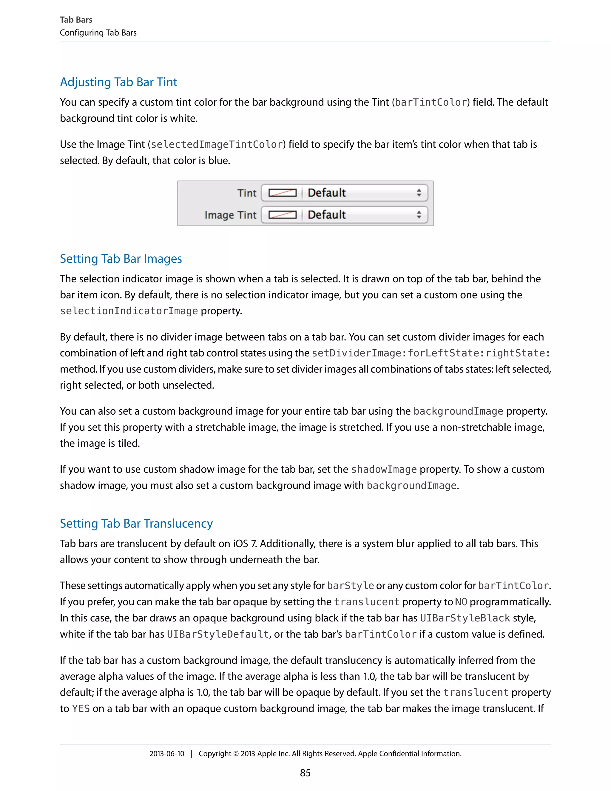 Adjusting Tab Bar Tint
You can specify a custom tint color for the bar background using the Tint (barTintColor) field. The default
background tint color is white.
Use the Image Tint (selectedImageTintColor) field to specify the bar item’s tint color when that tab is
selected. By default, that color is blue.
Setting Tab Bar Images
The selection indicator image is shown when a tab is selected. It is drawn on top of the tab bar, behind the
bar item icon. By default, there is no selection indicator image, but you can set a custom one using the
selectionIndicatorImage property.
By default, there is no divider image between tabs on a tab bar. You can set custom divider images for each
combination of left and right tab control states using the setDividerImage:forLeftState:rightState:
method. If you use custom dividers, make sure to set divider images all combinations of tabs states: left selected,
right selected, or both unselected.
You can also set a custom background image for your entire tab bar using the backgroundImage property.
If you set this property with a stretchable image, the image is stretched. If you use a non-stretchable image,
the image is tiled.
If you want to use custom shadow image for the tab bar, set the shadowImage property. To show a custom
shadow image, you must also set a custom background image with backgroundImage.
Setting Tab Bar Translucency
Tab bars are translucent by default on iOS 7. Additionally, there is a system blur applied to all tab bars. This
allows your content to show through underneath the bar.
These settings automatically apply when you set any style for barStyle or any custom color for barTintColor.
If you prefer, you can make the tab bar opaque by setting the translucent property to NO programmatically.
In this case, the bar draws an opaque background using black if the tab bar has UIBarStyleBlack style,
white if the tab bar has UIBarStyleDefault, or the tab bar’s barTintColor if a custom value is defined.
If the tab bar has a custom background image, the default translucency is automatically inferred from the
average alpha values of the image. If the average alpha is less than 1.0, the tab bar will be translucent by
default; if the average alpha is 1.0, the tab bar will be opaque by default. If you set the translucent property
to YES on a tab bar with an opaque custom background image, the tab bar makes the image translucent. If
Tab Bars
Configuring Tab Bars
2013-06-10 | Copyright © 2013 Apple Inc. All Rights Reserved. Apple Confidential Information.
85
 
