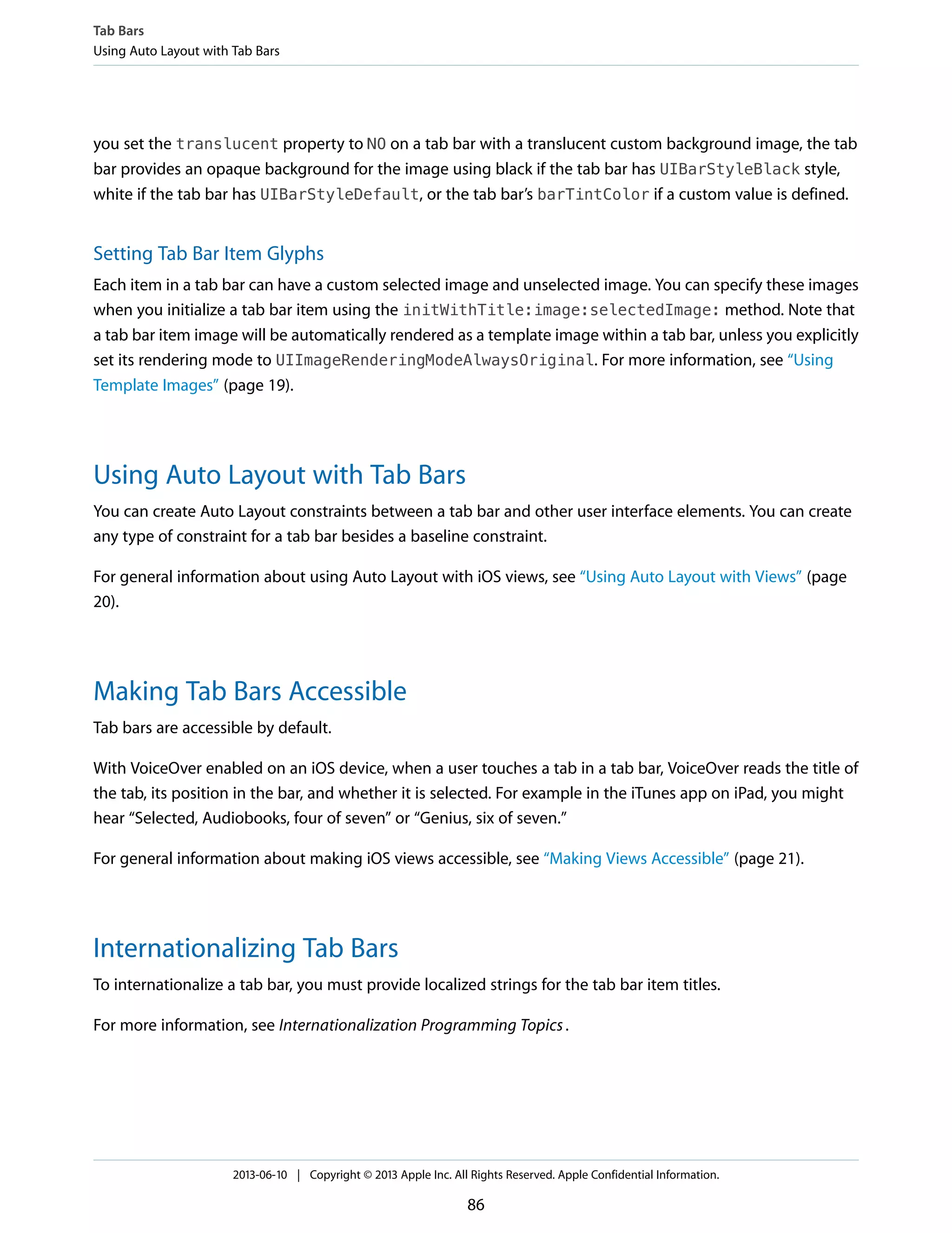 you set the translucent property to NO on a tab bar with a translucent custom background image, the tab
bar provides an opaque background for the image using black if the tab bar has UIBarStyleBlack style,
white if the tab bar has UIBarStyleDefault, or the tab bar’s barTintColor if a custom value is defined.
Setting Tab Bar Item Glyphs
Each item in a tab bar can have a custom selected image and unselected image. You can specify these images
when you initialize a tab bar item using the initWithTitle:image:selectedImage: method. Note that
a tab bar item image will be automatically rendered as a template image within a tab bar, unless you explicitly
set its rendering mode to UIImageRenderingModeAlwaysOriginal. For more information, see “Using
Template Images” (page 19).
Using Auto Layout with Tab Bars
You can create Auto Layout constraints between a tab bar and other user interface elements. You can create
any type of constraint for a tab bar besides a baseline constraint.
For general information about using Auto Layout with iOS views, see “Using Auto Layout with Views” (page
20).
Making Tab Bars Accessible
Tab bars are accessible by default.
With VoiceOver enabled on an iOS device, when a user touches a tab in a tab bar, VoiceOver reads the title of
the tab, its position in the bar, and whether it is selected. For example in the iTunes app on iPad, you might
hear “Selected, Audiobooks, four of seven” or “Genius, six of seven.”
For general information about making iOS views accessible, see “Making Views Accessible” (page 21).
Internationalizing Tab Bars
To internationalize a tab bar, you must provide localized strings for the tab bar item titles.
For more information, see Internationalization Programming Topics.
Tab Bars
Using Auto Layout with Tab Bars
2013-06-10 | Copyright © 2013 Apple Inc. All Rights Reserved. Apple Confidential Information.
86
 