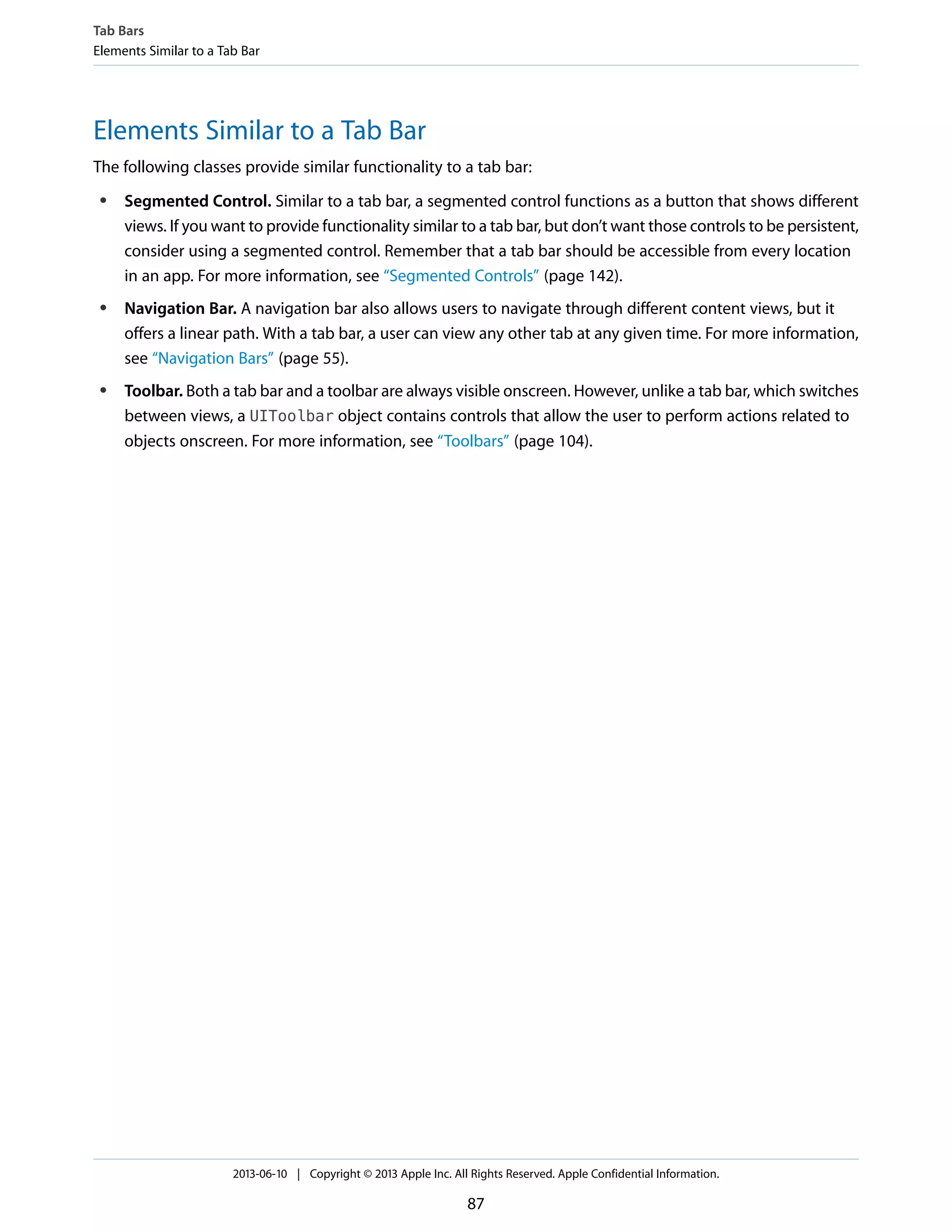 Elements Similar to a Tab Bar
The following classes provide similar functionality to a tab bar:
● Segmented Control. Similar to a tab bar, a segmented control functions as a button that shows different
views. If you want to provide functionality similar to a tab bar, but don’t want those controls to be persistent,
consider using a segmented control. Remember that a tab bar should be accessible from every location
in an app. For more information, see “Segmented Controls” (page 142).
● Navigation Bar. A navigation bar also allows users to navigate through different content views, but it
offers a linear path. With a tab bar, a user can view any other tab at any given time. For more information,
see “Navigation Bars” (page 55).
● Toolbar. Both a tab bar and a toolbar are always visible onscreen. However, unlike a tab bar, which switches
between views, a UIToolbar object contains controls that allow the user to perform actions related to
objects onscreen. For more information, see “Toolbars” (page 104).
Tab Bars
Elements Similar to a Tab Bar
2013-06-10 | Copyright © 2013 Apple Inc. All Rights Reserved. Apple Confidential Information.
87
 