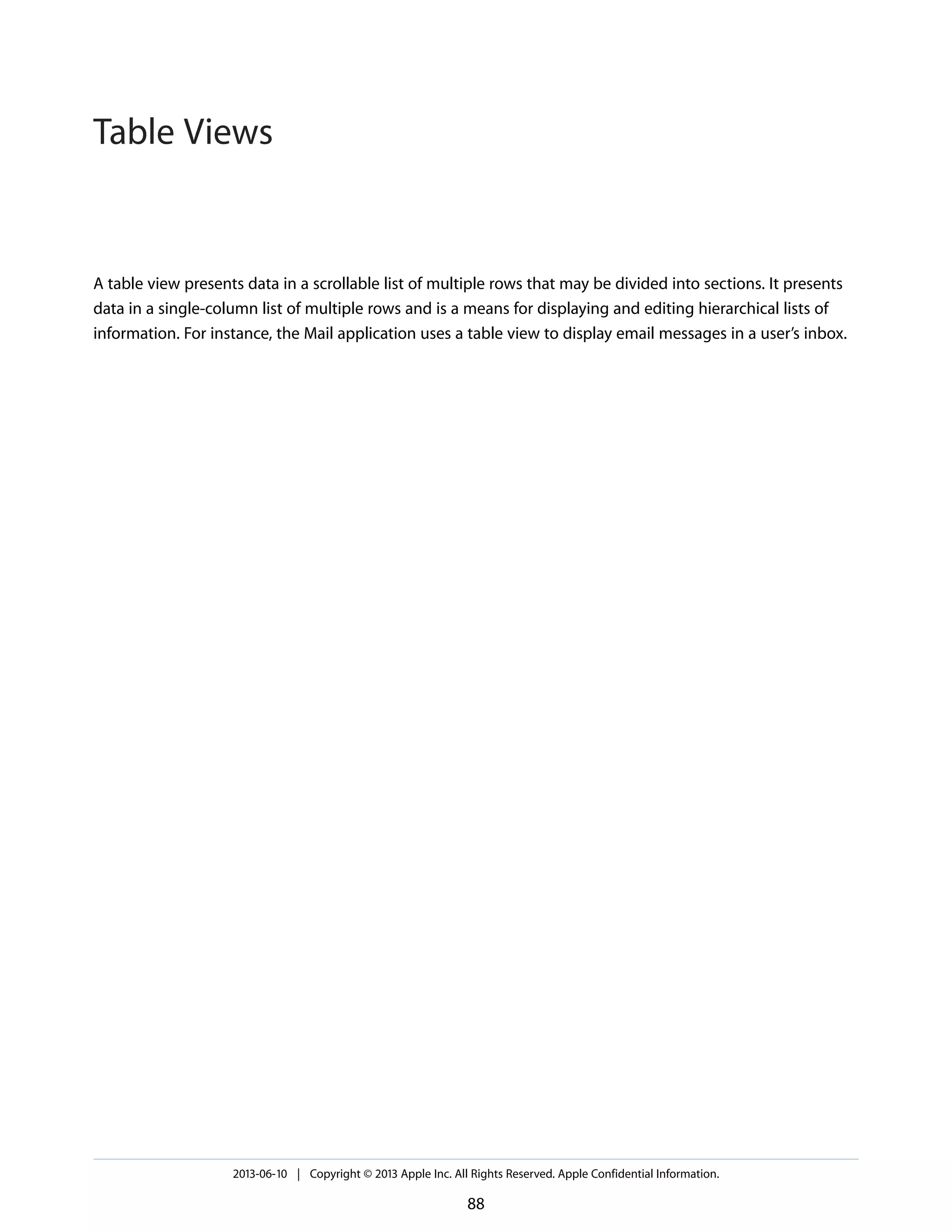 A table view presents data in a scrollable list of multiple rows that may be divided into sections. It presents
data in a single-column list of multiple rows and is a means for displaying and editing hierarchical lists of
information. For instance, the Mail application uses a table view to display email messages in a user’s inbox.
2013-06-10 | Copyright © 2013 Apple Inc. All Rights Reserved. Apple Confidential Information.
88
Table Views
 