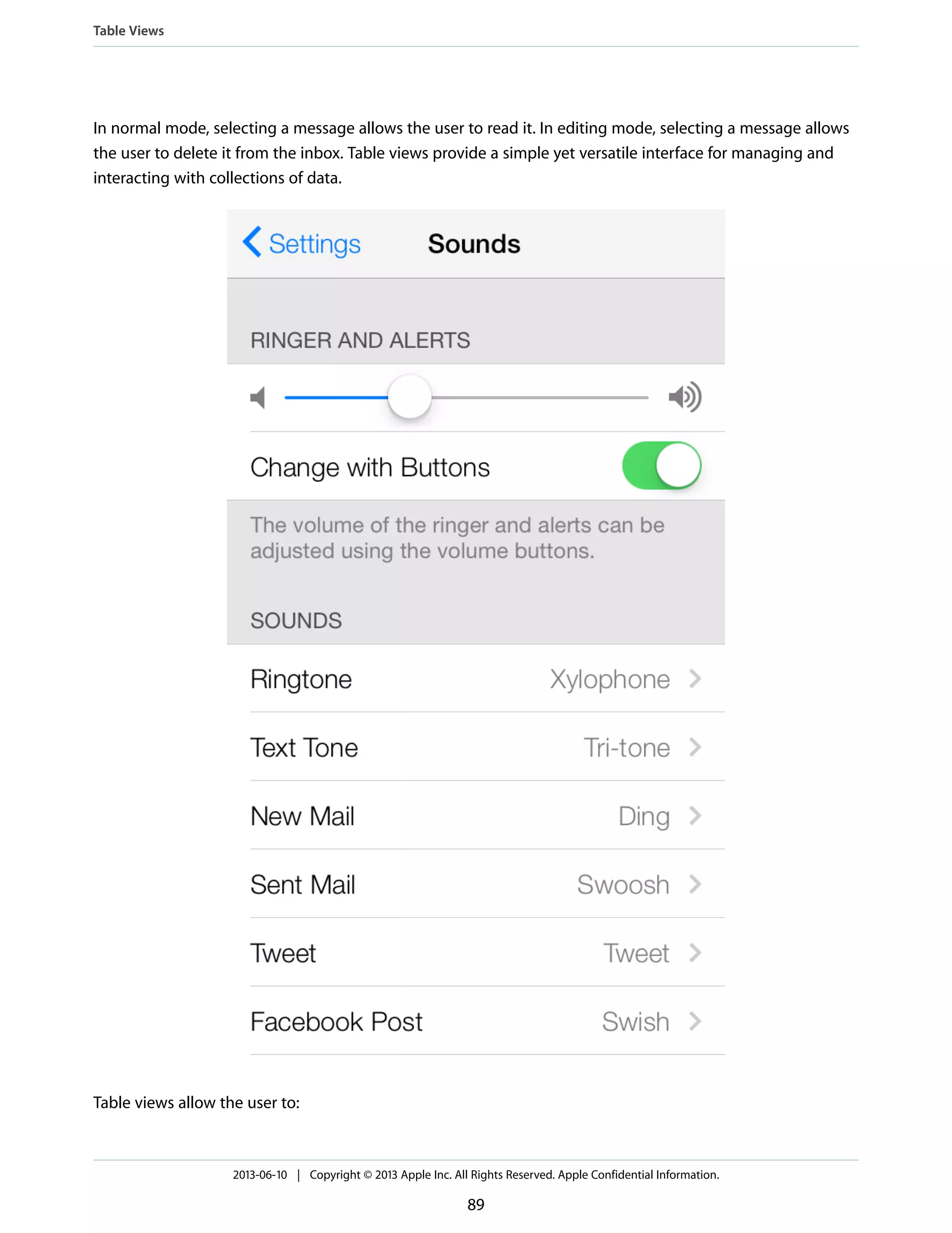 In normal mode, selecting a message allows the user to read it. In editing mode, selecting a message allows
the user to delete it from the inbox. Table views provide a simple yet versatile interface for managing and
interacting with collections of data.
Table views allow the user to:
Table Views
2013-06-10 | Copyright © 2013 Apple Inc. All Rights Reserved. Apple Confidential Information.
89
 