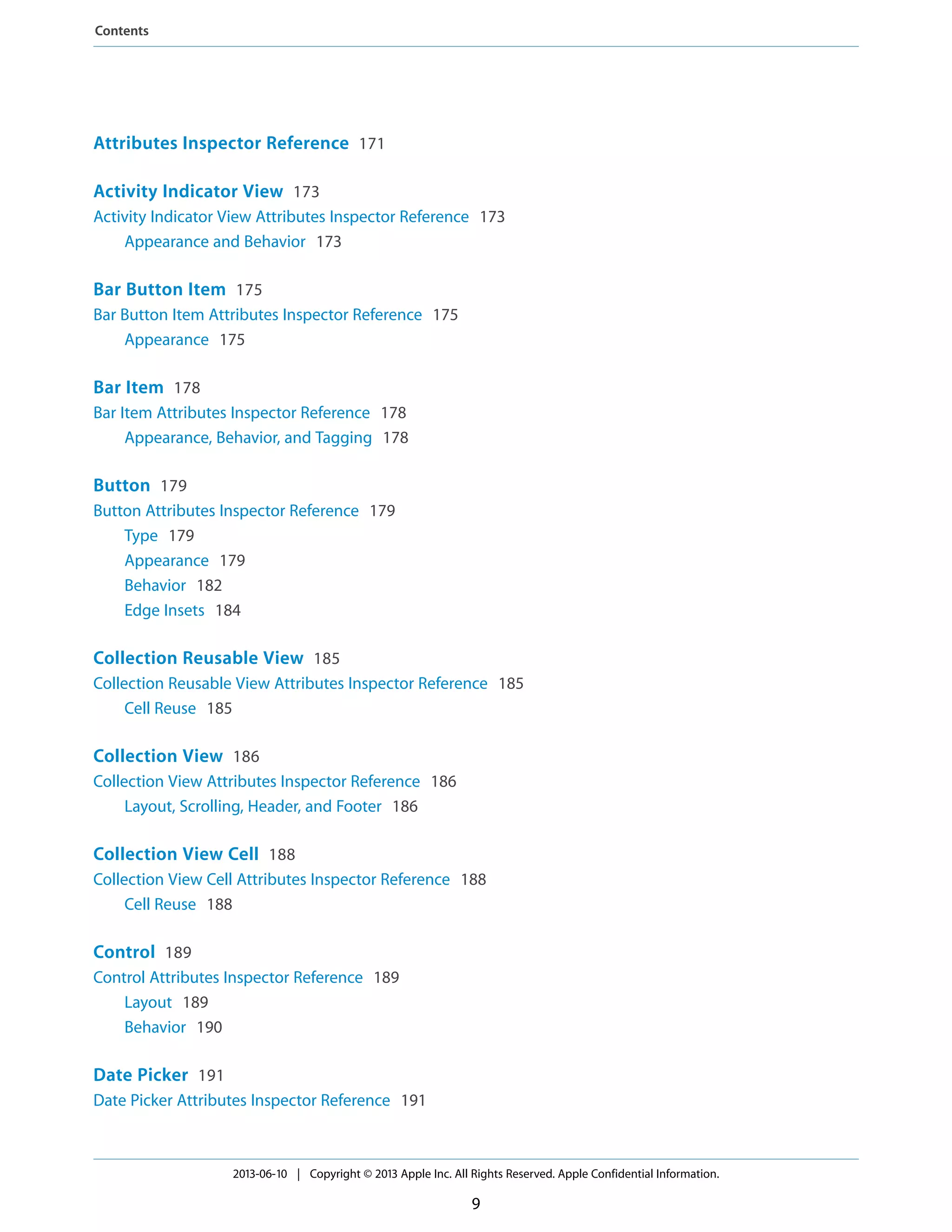 Attributes Inspector Reference 171
Activity Indicator View 173
Activity Indicator View Attributes Inspector Reference 173
Appearance and Behavior 173
Bar Button Item 175
Bar Button Item Attributes Inspector Reference 175
Appearance 175
Bar Item 178
Bar Item Attributes Inspector Reference 178
Appearance, Behavior, and Tagging 178
Button 179
Button Attributes Inspector Reference 179
Type 179
Appearance 179
Behavior 182
Edge Insets 184
Collection Reusable View 185
Collection Reusable View Attributes Inspector Reference 185
Cell Reuse 185
Collection View 186
Collection View Attributes Inspector Reference 186
Layout, Scrolling, Header, and Footer 186
Collection View Cell 188
Collection View Cell Attributes Inspector Reference 188
Cell Reuse 188
Control 189
Control Attributes Inspector Reference 189
Layout 189
Behavior 190
Date Picker 191
Date Picker Attributes Inspector Reference 191
2013-06-10 | Copyright © 2013 Apple Inc. All Rights Reserved. Apple Confidential Information.
9
Contents
 