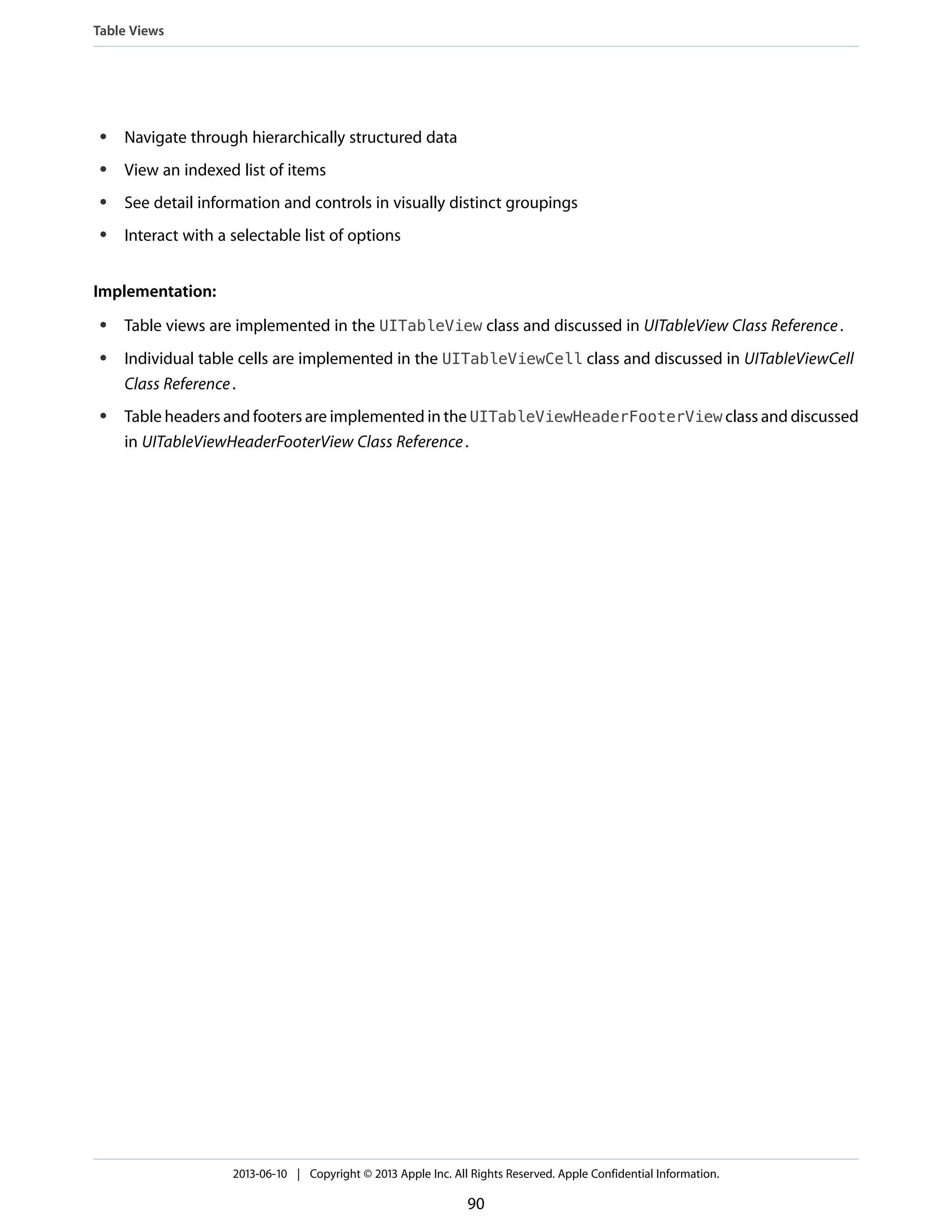 ● Navigate through hierarchically structured data
● View an indexed list of items
● See detail information and controls in visually distinct groupings
● Interact with a selectable list of options
Implementation:
● Table views are implemented in the UITableView class and discussed in UITableView Class Reference.
● Individual table cells are implemented in the UITableViewCell class and discussed in UITableViewCell
Class Reference.
● Table headers and footers are implemented in the UITableViewHeaderFooterView class and discussed
in UITableViewHeaderFooterView Class Reference.
Table Views
2013-06-10 | Copyright © 2013 Apple Inc. All Rights Reserved. Apple Confidential Information.
90
 