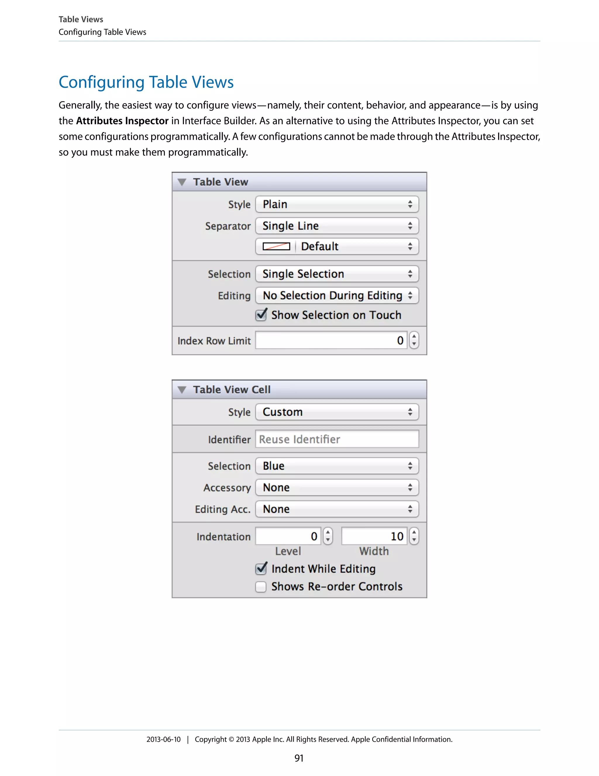 Configuring Table Views
Generally, the easiest way to configure views—namely, their content, behavior, and appearance—is by using
the Attributes Inspector in Interface Builder. As an alternative to using the Attributes Inspector, you can set
some configurations programmatically. A few configurations cannot be made through the Attributes Inspector,
so you must make them programmatically.
Table Views
Configuring Table Views
2013-06-10 | Copyright © 2013 Apple Inc. All Rights Reserved. Apple Confidential Information.
91
 