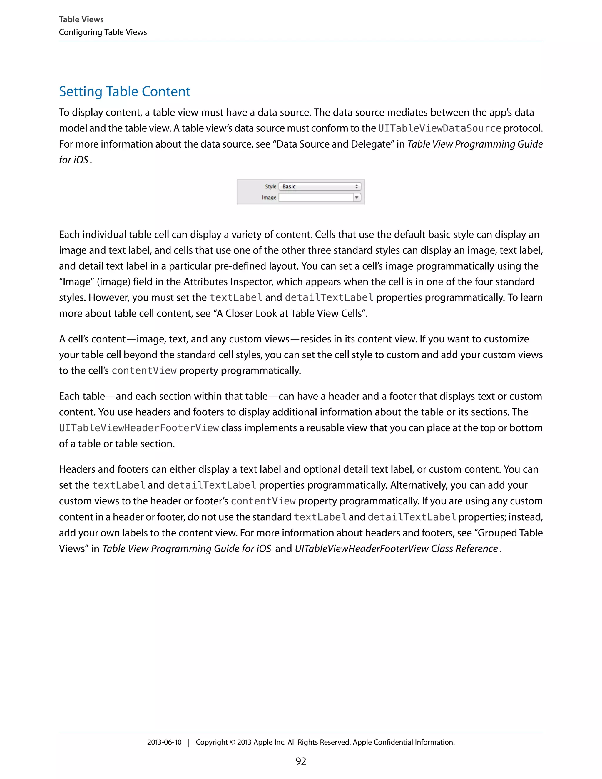 Setting Table Content
To display content, a table view must have a data source. The data source mediates between the app’s data
model and the table view. A table view’s data source must conform to the UITableViewDataSource protocol.
For more information about the data source, see “Data Source and Delegate” in Table View Programming Guide
for iOS.
Each individual table cell can display a variety of content. Cells that use the default basic style can display an
image and text label, and cells that use one of the other three standard styles can display an image, text label,
and detail text label in a particular pre-defined layout. You can set a cell’s image programmatically using the
“Image” (image) field in the Attributes Inspector, which appears when the cell is in one of the four standard
styles. However, you must set the textLabel and detailTextLabel properties programmatically. To learn
more about table cell content, see “A Closer Look at Table View Cells”.
A cell’s content—image, text, and any custom views—resides in its content view. If you want to customize
your table cell beyond the standard cell styles, you can set the cell style to custom and add your custom views
to the cell’s contentView property programmatically.
Each table—and each section within that table—can have a header and a footer that displays text or custom
content. You use headers and footers to display additional information about the table or its sections. The
UITableViewHeaderFooterView class implements a reusable view that you can place at the top or bottom
of a table or table section.
Headers and footers can either display a text label and optional detail text label, or custom content. You can
set the textLabel and detailTextLabel properties programmatically. Alternatively, you can add your
custom views to the header or footer’s contentView property programmatically. If you are using any custom
content in a header or footer, do not use the standard textLabel and detailTextLabel properties; instead,
add your own labels to the content view. For more information about headers and footers, see “Grouped Table
Views” in Table View Programming Guide for iOS and UITableViewHeaderFooterView Class Reference.
Table Views
Configuring Table Views
2013-06-10 | Copyright © 2013 Apple Inc. All Rights Reserved. Apple Confidential Information.
92
 