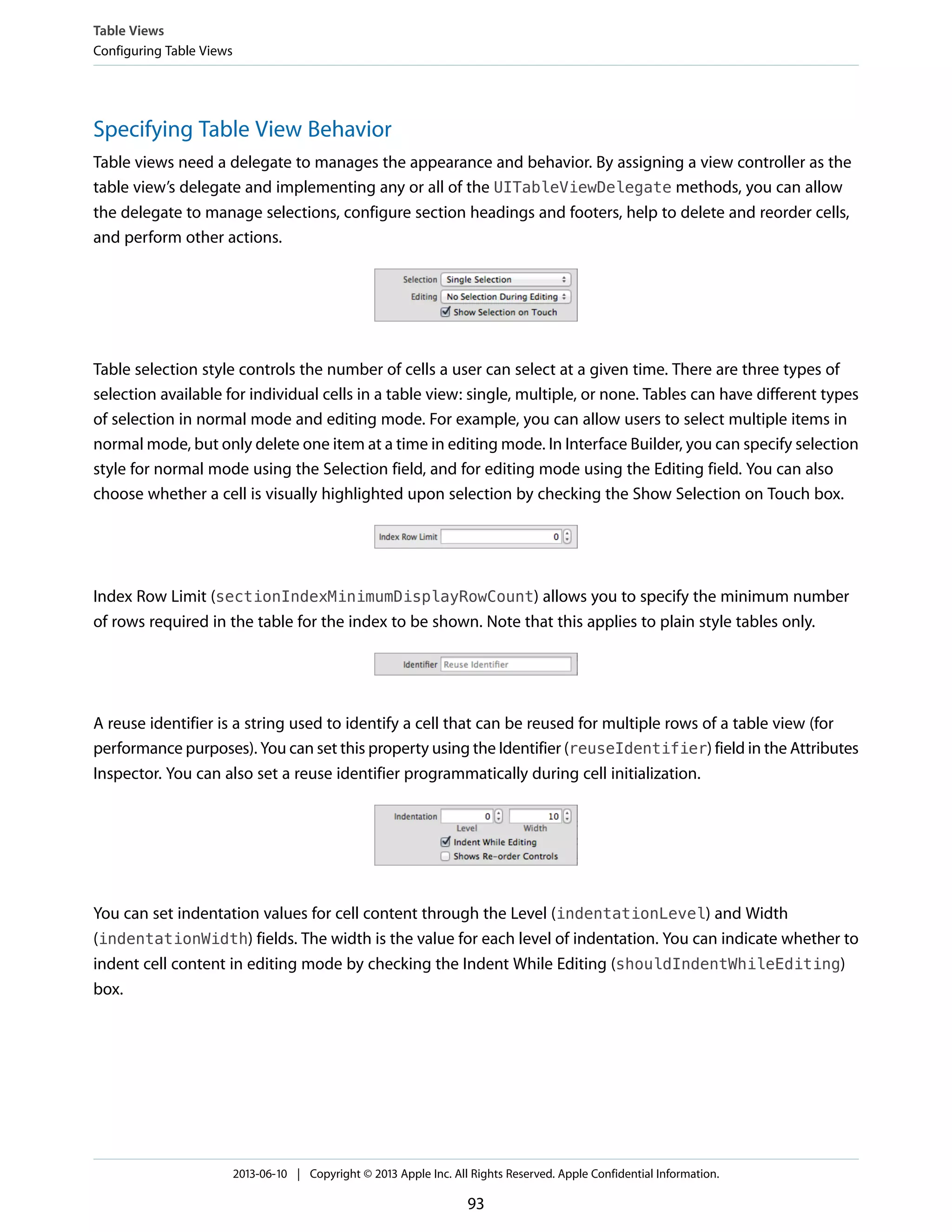 Specifying Table View Behavior
Table views need a delegate to manages the appearance and behavior. By assigning a view controller as the
table view’s delegate and implementing any or all of the UITableViewDelegate methods, you can allow
the delegate to manage selections, configure section headings and footers, help to delete and reorder cells,
and perform other actions.
Table selection style controls the number of cells a user can select at a given time. There are three types of
selection available for individual cells in a table view: single, multiple, or none. Tables can have different types
of selection in normal mode and editing mode. For example, you can allow users to select multiple items in
normal mode, but only delete one item at a time in editing mode. In Interface Builder, you can specify selection
style for normal mode using the Selection field, and for editing mode using the Editing field. You can also
choose whether a cell is visually highlighted upon selection by checking the Show Selection on Touch box.
Index Row Limit (sectionIndexMinimumDisplayRowCount) allows you to specify the minimum number
of rows required in the table for the index to be shown. Note that this applies to plain style tables only.
A reuse identifier is a string used to identify a cell that can be reused for multiple rows of a table view (for
performance purposes). You can set this property using the Identifier (reuseIdentifier) field in the Attributes
Inspector. You can also set a reuse identifier programmatically during cell initialization.
You can set indentation values for cell content through the Level (indentationLevel) and Width
(indentationWidth) fields. The width is the value for each level of indentation. You can indicate whether to
indent cell content in editing mode by checking the Indent While Editing (shouldIndentWhileEditing)
box.
Table Views
Configuring Table Views
2013-06-10 | Copyright © 2013 Apple Inc. All Rights Reserved. Apple Confidential Information.
93
 