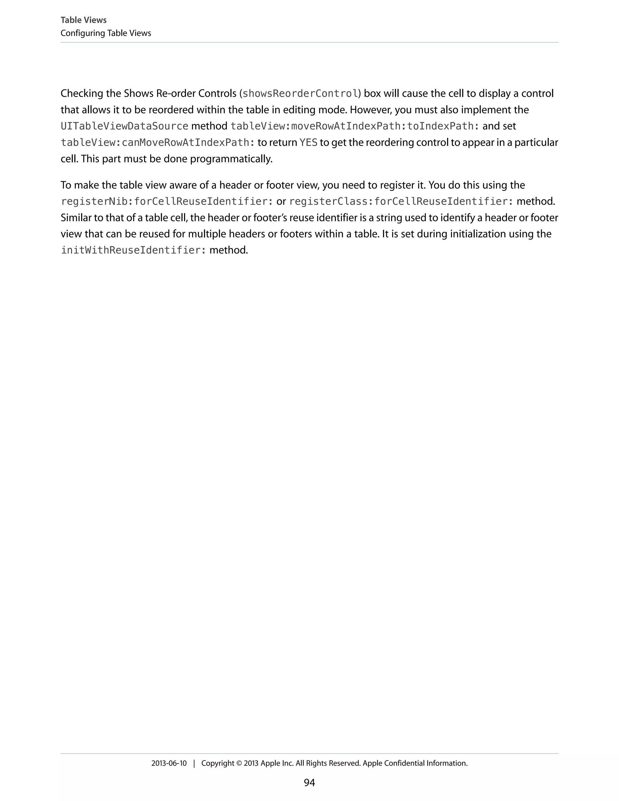 Checking the Shows Re-order Controls (showsReorderControl) box will cause the cell to display a control
that allows it to be reordered within the table in editing mode. However, you must also implement the
UITableViewDataSource method tableView:moveRowAtIndexPath:toIndexPath: and set
tableView:canMoveRowAtIndexPath: to return YES to get the reordering control to appear in a particular
cell. This part must be done programmatically.
To make the table view aware of a header or footer view, you need to register it. You do this using the
registerNib:forCellReuseIdentifier: or registerClass:forCellReuseIdentifier: method.
Similar to that of a table cell, the header or footer’s reuse identifier is a string used to identify a header or footer
view that can be reused for multiple headers or footers within a table. It is set during initialization using the
initWithReuseIdentifier: method.
Table Views
Configuring Table Views
2013-06-10 | Copyright © 2013 Apple Inc. All Rights Reserved. Apple Confidential Information.
94
 